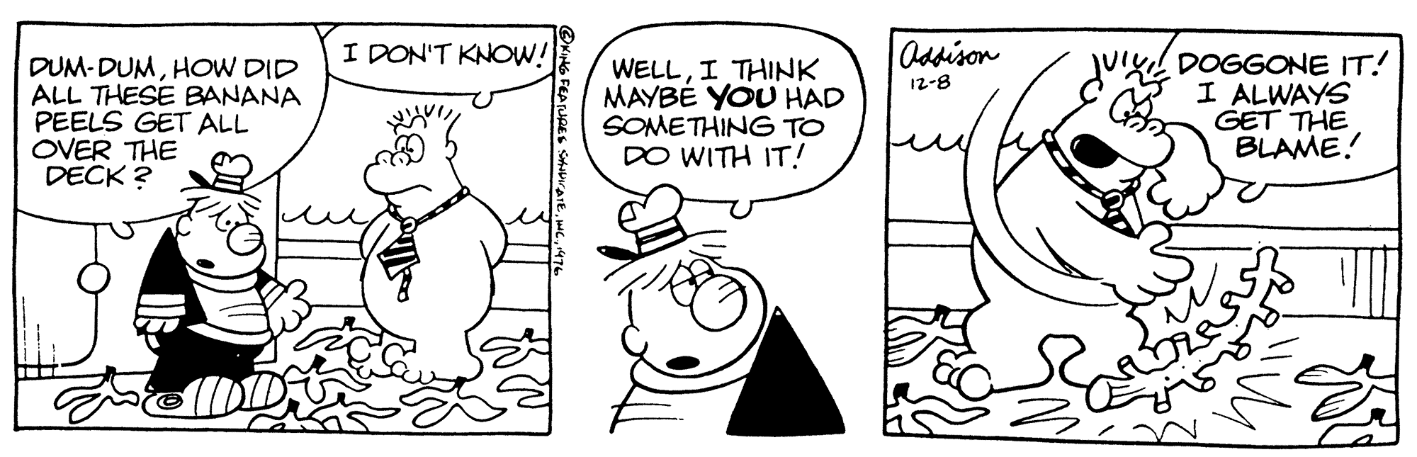 Rectangle OCR: I DON'T KNOW! Odsison DUM- DUMHOW DID ALL THESE BANANA PEELS GET ALL OVER THE DECK ? WELLI THINK MAYBE YOU HAD SOMETHING TO DO WITH IT! Ju DOGGONE IT! I ALWAYS GET THE BLAME! 12-8 ONitG FEATURES I DON'T KNOW! Odsison DUM- DUMHOW DID ALL THESE BANANA PEELS GET ALL OVER THE DECK ? WELLI THINK MAYBE YOU HAD SOMETHING TO DO WITH IT! Ju DOGGONE IT! I ALWAYS GET THE BLAME! 12-8 ONitG FEATURES