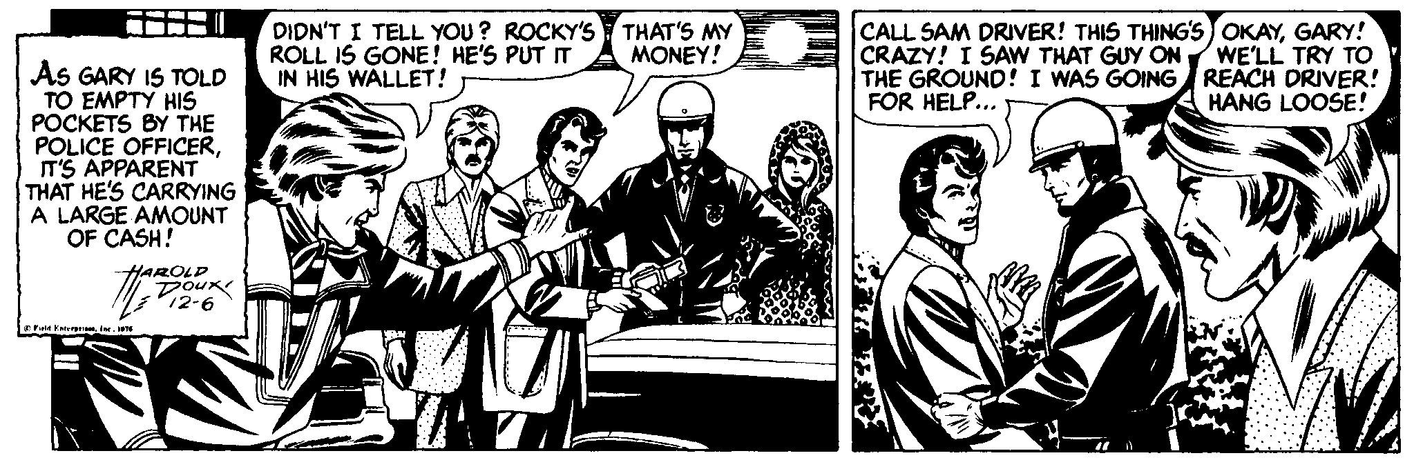 Event OCR: DIDN'T I TELL YOU? ROCKY'S THAT'S MY ROLL IS GONE! HE'S PUT IT IN HIS WALLET! CALL SAM DRIVER! THIS THING'S OKAYGARY! CRAZY! I SAWw THAT GUY ON THE GROUND! I WAS GOING REACH DRIVER! FOR HELP... MONEY! WE'LL TRY TO As GARY IS TOLD TO EMPTY HIS POCKETS BY THE POLICE OFFICERIT'S APPARENT THAT HE'S CARRYING A LARGE AMOUNT OF CASH! HANG LOOSE! HAROLD Dour 12-6 E FeEtreN DIDN'T I TELL YOU? ROCKY'S THAT'S MY ROLL IS GONE! HE'S PUT IT IN HIS WALLET! CALL SAM DRIVER! THIS THING'S OKAYGARY! CRAZY! I SAWw THAT GUY ON THE GROUND! I WAS GOING REACH DRIVER! FOR HELP... MONEY! WE'LL TRY TO As GARY IS TOLD TO EMPTY HIS POCKETS BY THE POLICE OFFICERIT'S APPARENT THAT HE'S CARRYING A LARGE AMOUNT OF CASH! HANG LOOSE! HAROLD Dour 12-6 E FeEtre
