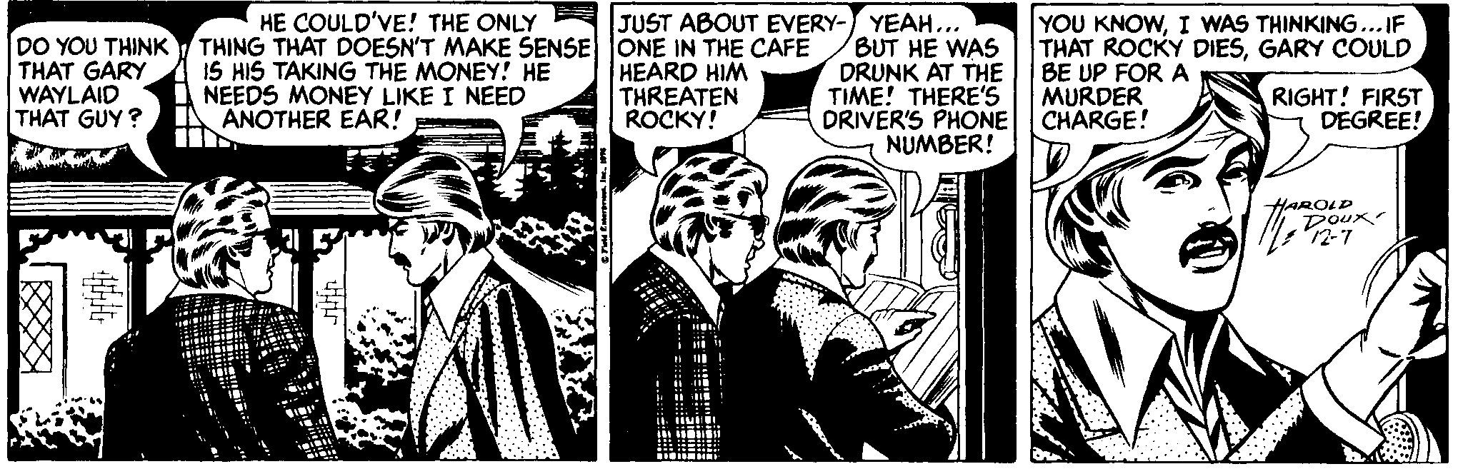 Comic book OCR: HE COULD'VE! THE ONLY DO YOU THINK/ THING THAT DOESN'T MAKE SENSE ONE IN THE CAFE IS HIS TAKING THE MONEY! HE NEEDS MONEY LIKE I NEED ANOTHER EAR! JUST ABOUT EVERY- YEAH... BUT HE WAS DRUNK AT THE TIME! THERE'S DRIVER'S PHONE NUMBER! YOU KNOWI WAS THINKING...IF THAT ROCKY DIESGARY COULD BE UP FOR A MURDER CHARGE! THAT GARY WAYLAID THAT GUY ? HEARD HIM THREATEN ROCKY! RIGHT! FIRST DEGREE! ?? HAROLD 12-7 HE COULD'VE! THE ONLY DO YOU THINK/ THING THAT DOESN'T MAKE SENSE ONE IN THE CAFE IS HIS TAKING THE MONEY! HE NEEDS MONEY LIKE I NEED ANOTHER EAR! JUST ABOUT EVERY- YEAH... BUT HE WAS DRUNK AT THE TIME! THERE'S DRIVER'S PHONE NUMBER! YOU KNOWI WAS THINKING...IF THAT ROCKY DIESGARY COULD BE UP FOR A MURDER CHARGE! THAT GARY WAYLAID THAT GUY ? HEARD HIM THREATEN ROCKY! RIGHT! FIRST DEGREE! ? ? HAROLD 12-7