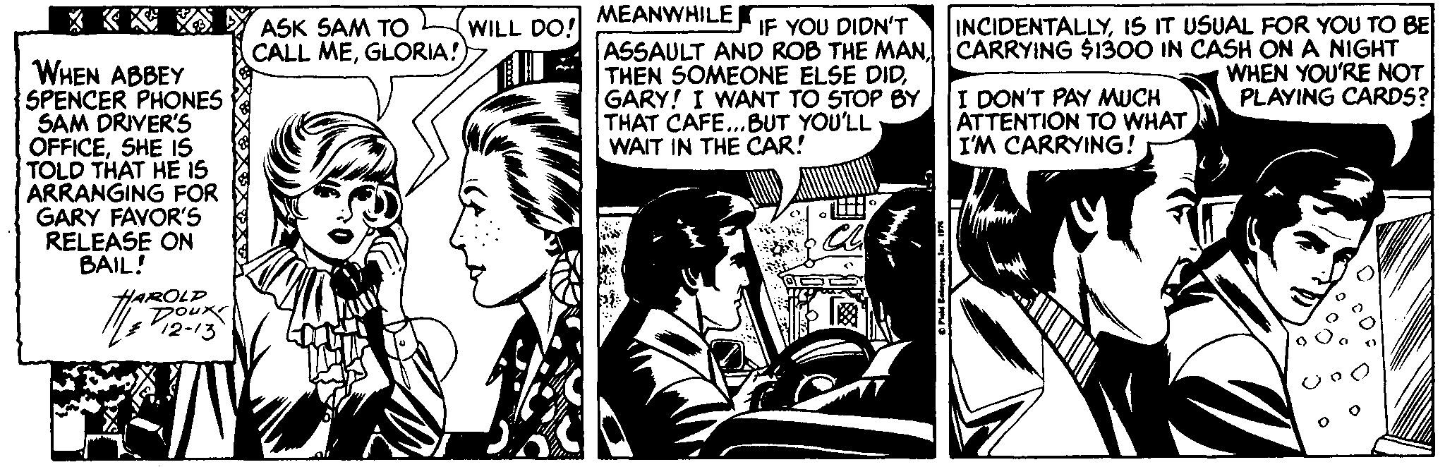 Illustration OCR: MEANWHILE r * K A Y ASK SAM TO CALL MEGLORIA!) WILL DO! IF YOU DIDN'T INCIDENTALLYIS IT USUAL FOR YOU TO BE ASSAULT AND ROB THE MANCARRYING $1300 IN CASH ON A NIGHT THEN SOMEONE ELSE DIDGARY! I WANT TO STOP BY THAT CAFE...BUT YOU'LL WAIT IN THE CAR! WHEN ABBEY SPENCER PHONES SAM DRIVER'S OFFICESHE IS TOLD THAT HE IS ARRANGING FOR GARY FAVOR'S RELEASE ON BAIL! WHEN YOU'RE NOT PLAYING CARDS? I DON'T PAY MUCH ATTENTION TO WHAT I'M CARRYING! HAROLD DOUK 12-13 MEANWHILE r * K A Y ASK SAM TO CALL MEGLORIA!) WILL DO! IF YOU DIDN'T INCIDENTALLYIS IT USUAL FOR YOU TO BE ASSAULT AND ROB THE MANCARRYING $1300 IN CASH ON A NIGHT THEN SOMEONE ELSE DIDGARY! I WANT TO STOP BY THAT CAFE...BUT YOU'LL WAIT IN THE CAR! WHEN ABBEY SPENCER PHONES SAM DRIVER'S OFFICESHE IS TOLD THAT HE IS ARRANGING FOR GARY FAVOR'S RELEASE ON BAIL! WHEN YOU'RE NOT PLAYING CARDS? I DON'T PAY MUCH ATTENTION TO WHAT I'M CARRYING! HAROLD DOUK 12-13