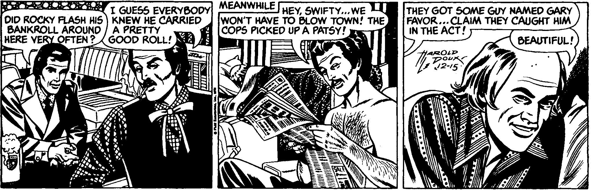 Monochrome OCR: MEANWHILE I GUESS EVERYBODY DID ROCKY FLASH HIS) KNEW HE CARRIED BANKROLL AROUND HERE VERY OFTEN? HEYSWIFTY...WE WON'T HAVE TO BLOW TOWN! THE COPS PICKED UP A PATSY! THEY GOT SOME GUY NAMED GARY FAVOR...CLAIM THEY CAUGHT HIM IN THE ACT! A PRETTY GOOD ROLL! BEAUTIFUL! HAROLD DOUK MEANWHILE I GUESS EVERYBODY DID ROCKY FLASH HIS) KNEW HE CARRIED BANKROLL AROUND HERE VERY OFTEN? HEYSWIFTY...WE WON'T HAVE TO BLOW TOWN! THE COPS PICKED UP A PATSY! THEY GOT SOME GUY NAMED GARY FAVOR...CLAIM THEY CAUGHT HIM IN THE ACT! A PRETTY GOOD ROLL! BEAUTIFUL! HAROLD DOUK