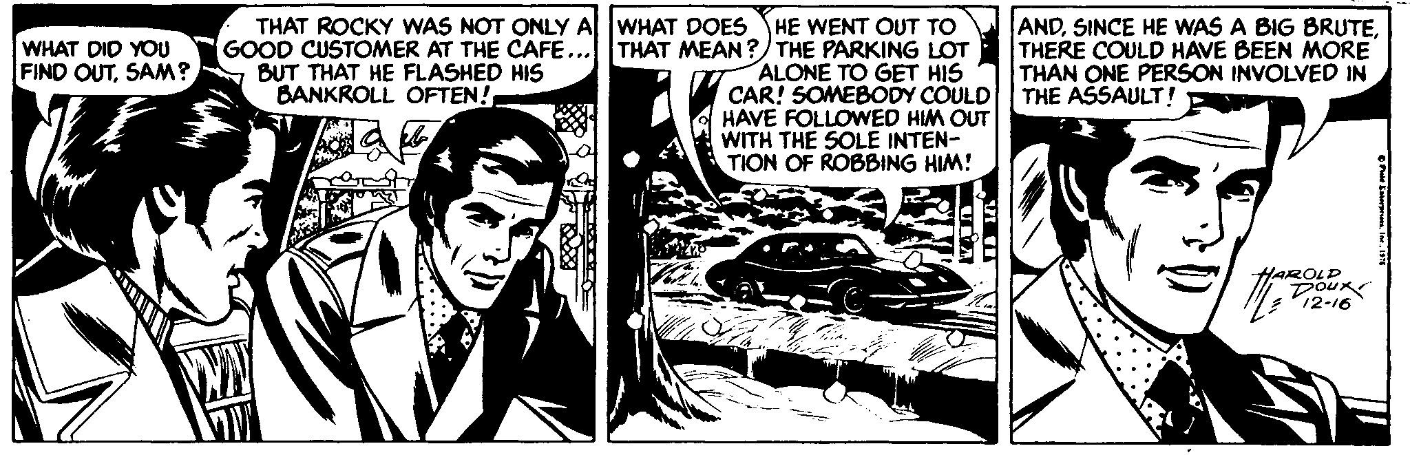 Newspaper OCR: THAT ROCKY WAS NOT ONLY A WHAT DOES HE WENT OUT TO GOOD CUSTOMER AT THE CAFE... THAT MEAN ?/ THE PARKING LOT ALONE TO GET HIS CAR! SOMEBODY COULD HAVE FOLLOWED HIM OUT WITH THE SOLE INTEN- TION OF ROBBING HIM! ANDTHERE COULD HAVE BEEN MORE THAN ONE PERSON INVOLVED IN THE ASSAULT! WHAT DID YOU FIND OUTSAM? BUT THAT HE FLASHED HIS BANKROLL OFTEN! HAROLD Doux 12-16 THAT ROCKY WAS NOT ONLY A WHAT DOES HE WENT OUT TO GOOD CUSTOMER AT THE CAFE... THAT MEAN ?/ THE PARKING LOT ALONE TO GET HIS CAR! SOMEBODY COULD HAVE FOLLOWED HIM OUT WITH THE SOLE INTEN- TION OF ROBBING HIM! ANDSINCE HE WAS A BIG BRUTETHERE COULD HAVE BEEN MORE THAN ONE PERSON INVOLVED IN THE ASSAULT! WHAT DID YOU FIND OUTSAM? BUT THAT HE FLASHED HIS BANKROLL OFTEN! HAROLD Doux 12-16