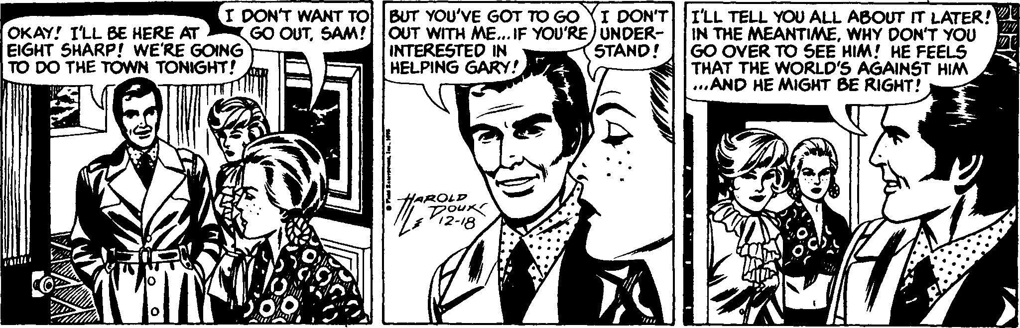 Style OCR: I DON'T WANT TO GO OUTSAM! OKAY! I'LL BE HERE AT EIGHT SHARP! WE'RE GOING TO DO THE TOWN TONIGHT! BUT YOU'VE GOT TO GO YI DON'T I'LL TELL YOU ALL ABOUT IT LATER! OUT WITH ME... IF YOU'RE) UNDER- INTERESTED IN HELPING GARY! IN THE MEANTIMEWHY DON'T YOU STAND! GO OVER TO SEE HIM! HE FEELS THAT THE WORLD'S AGAINST HIM ...AND HE MIGHT BE RIGHT! HAROLD DOUR I DON'T WANT TO GO OUTSAM! OKAY! I'LL BE HERE AT EIGHT SHARP! WE'RE GOING TO DO THE TOWN TONIGHT! BUT YOU'VE GOT TO GO YI DON'T I'LL TELL YOU ALL ABOUT IT LATER! OUT WITH ME... IF YOU'RE) UNDER- INTERESTED IN HELPING GARY! IN THE MEANTIMEWHY DON'T YOU STAND! GO OVER TO SEE HIM! HE FEELS THAT THE WORLD'S AGAINST HIM ...AND HE MIGHT BE RIGHT! HAROLD DOUR
