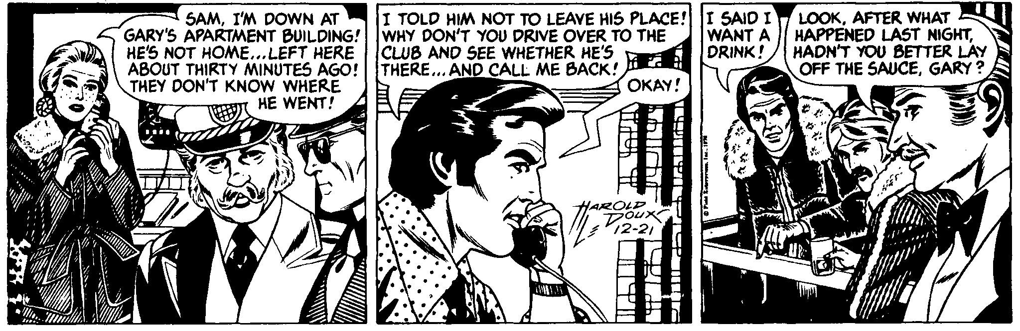 Font OCR: SAMI'M DOWN AT GARY'S APARTMENT BUILDING! HE'S NOT HOME...LEFT HERE ABOUT THIRTY MINUTES AGO! THEY DON'T KNOW WHERE I TOLD HIM NOT TO LEAVE HIS PLACE! I SAID I WHY DON'T YOU DRIVE OVER TO THE CLUB AND SEE WHETHER HE'S THERE... AND CALL ME BACK! LOOKAFTER WHAT HAPPENED LAST NIGHTHADN'T YOU BETTER LAY OFF THE SAUCEGARY ? WANT A DRINK! OKAY! ?T HE WENT! HAROLD Doux 12-21 SAMI'M DOWN AT GARY'S APARTMENT BUILDING! HE'S NOT HOME...LEFT HERE ABOUT THIRTY MINUTES AGO! THEY DON'T KNOW WHERE I TOLD HIM NOT TO LEAVE HIS PLACE! I SAID I WHY DON'T YOU DRIVE OVER TO THE CLUB AND SEE WHETHER HE'S THERE... AND CALL ME BACK! LOOKAFTER WHAT HAPPENED LAST NIGHTHADN'T YOU BETTER LAY OFF THE SAUCEGARY ? WANT A DRINK! OKAY! ?T HE WENT! HAROLD Doux 12-21