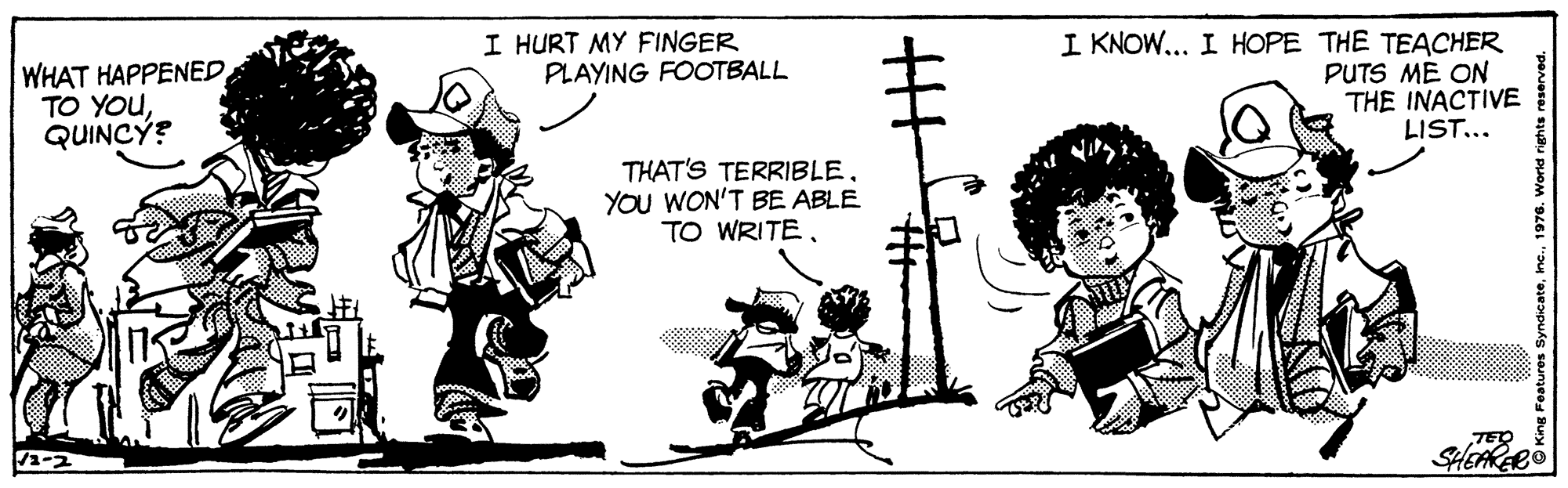 Line art OCR: I HURT MY FINGER PLAYING FOOTBALL WHAT HAPPENED TO YOUQUINCÝ? I KNOW... I HOPE THE TEACHER PUTS ME ON THE INACTIVE LIST... THAT'S TERRIBLEYOU WON'T BE ABLE TO WRITETED SHEARARO I HURT MY FINGER PLAYING FOOTBALL WHAT HAPPENED TO YOUQUINCÝ? I KNOW... I HOPE THE TEACHER PUTS ME ON THE INACTIVE LIST... THAT'S TERRIBLEYOU WON'T BE ABLE TO WRITETED SHEARARO