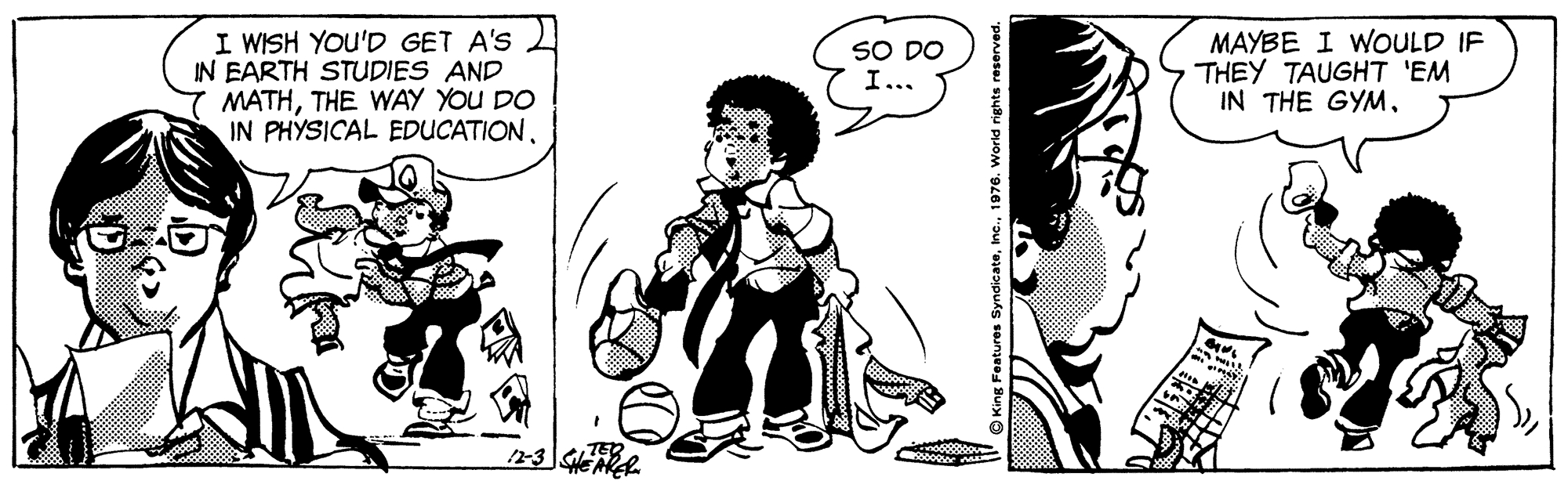 Art OCR: I WISH YOU'D GET A'S IN EARTH STUDIES AND MATHTHE WAY YOU DO IN PHYSICAL EDUCATIONMAYBE I WOULD IF THEY TAUGHT 'EM IN THE GYM. SO DO I... I WISH YOU'D GET A'S IN EARTH STUDIES AND MATHTHE WAY YOU DO IN PHYSICAL EDUCATIONMAYBE I WOULD IF THEY TAUGHT 'EM IN THE GYM. SO DO I...