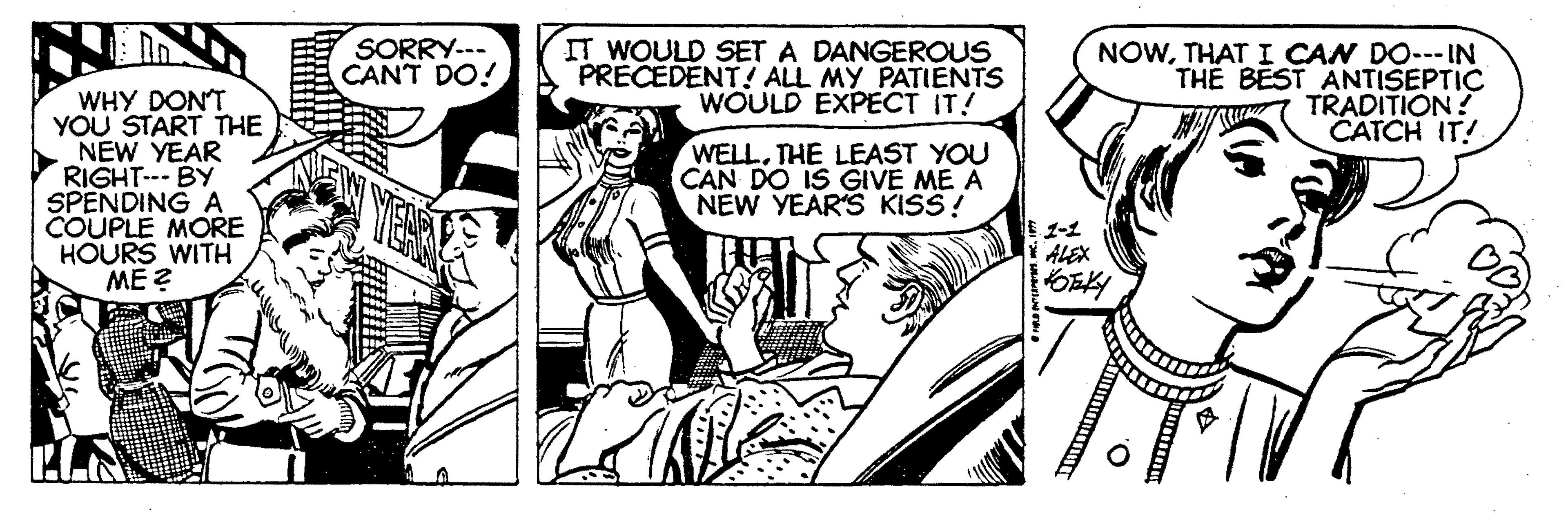 Parallel OCR: SORRY--- CANT DO! IT WOULD SET A DANGEROUS PRECEDENT! ALL MY PATIENTS WOULD EXPECT IT! NOWTHAT I CAN DO--- IN THE BEST ANTISEPTIC TRADITION? CATCH IT! WHY DONT YOU START THE NEW YEAR RIGHT--- BY SPENDING A COUPLE MORE HOURS WITH ME ? WELL. THE LEAST YOU CAN DO IS GIVE ME A NEW YEAR'S KISS! 1-1 ALEX SORRY--- CANT DO! IT WOULD SET A DANGEROUS PRECEDENT! ALL MY PATIENTS WOULD EXPECT IT! NOWTHAT I CAN DO--- IN THE BEST ANTISEPTIC TRADITION? CATCH IT! WHY DONT YOU START THE NEW YEAR RIGHT--- BY SPENDING A COUPLE MORE HOURS WITH ME ? WELL. THE LEAST YOU CAN DO IS GIVE ME A NEW YEAR'S KISS! 1-1 ALEX