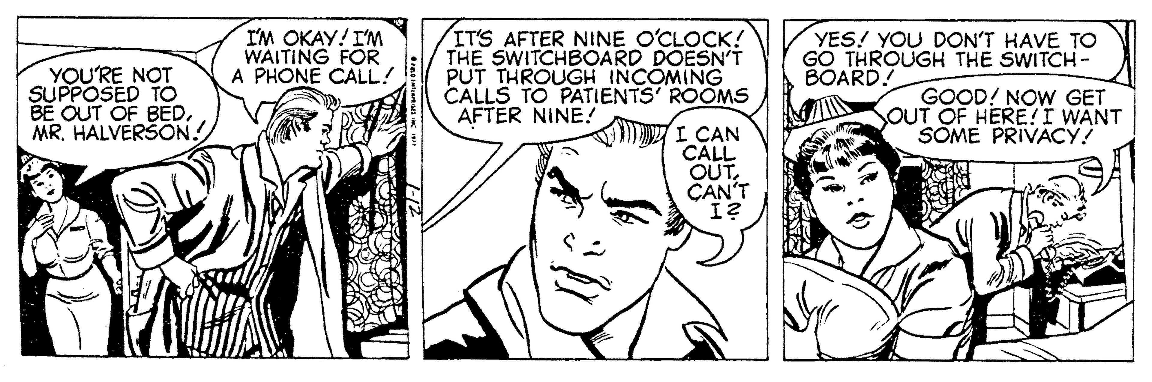 Ear OCR: YOU'RE NOT SUPPOSED TO BE OUT OF BEDMR. HALVERSON! I'M OKAY! I'M WAITING FOR A PHONE CALL! IT'S AFTER NINE O'CLOCK! THE SWITCHBOARD DOESN'T PUT THROUGH INCOMING CALLS TO PATIENTS' ROOMS AFTER NINE! YES! YOU DON'T HAVE TO GO THROUGH THE SWITCH - BOARD! GOOD! NOW GET OUT OF HERE!I WANT SOME PRIVACY! I CAN CALL OUTCAN'T I? YOU'RE NOT SUPPOSED TO BE OUT OF BEDMR. HALVERSON! I'M OKAY! I'M WAITING FOR A PHONE CALL! IT'S AFTER NINE O'CLOCK! THE SWITCHBOARD DOESN'T PUT THROUGH INCOMING CALLS TO PATIENTS' ROOMS AFTER NINE! YES! YOU DON'T HAVE TO GO THROUGH THE SWITCH - BOARD! GOOD! NOW GET OUT OF HERE!I WANT SOME PRIVACY! I CAN CALL OUTCAN'T I?