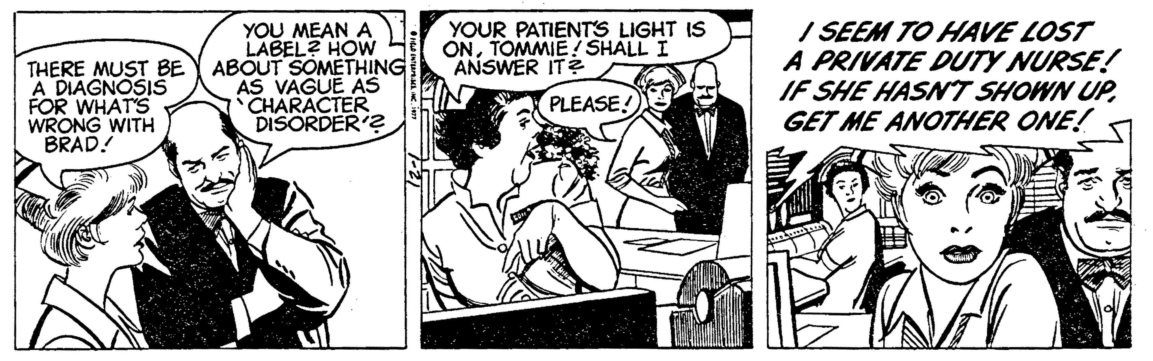 Conversation OCR: I SEEM TO HAVE LOST A PRIVATE DUTY NURSE! IF SHE HASNT SHOWN UPGET ME ANOTHER ONE! YOUR PATIENTS LIGHT IS ONTOMMIE! SHALL I ANSWER IT? THERE MUST BE A DIAGNOSIŠ FOR WHAT'S WRONG WITH BRAD! YOU MEAN A LABEL? HOW ABOUT SOMETHING AS VAGUE AS CHARACTER DISORDER'? PLEASE! I SEEM TO HAVE LOST A PRIVATE DUTY NURSE! IF SHE HASNT SHOWN UPGET ME ANOTHER ONE! YOUR PATIENTS LIGHT IS ONTOMMIE! SHALL I ANSWER IT? THERE MUST BE A DIAGNOSIŠ FOR WHAT'S WRONG WITH BRAD! YOU MEAN A LABEL? HOW ABOUT SOMETHING AS VAGUE AS CHARACTER DISORDER'? PLEASE!