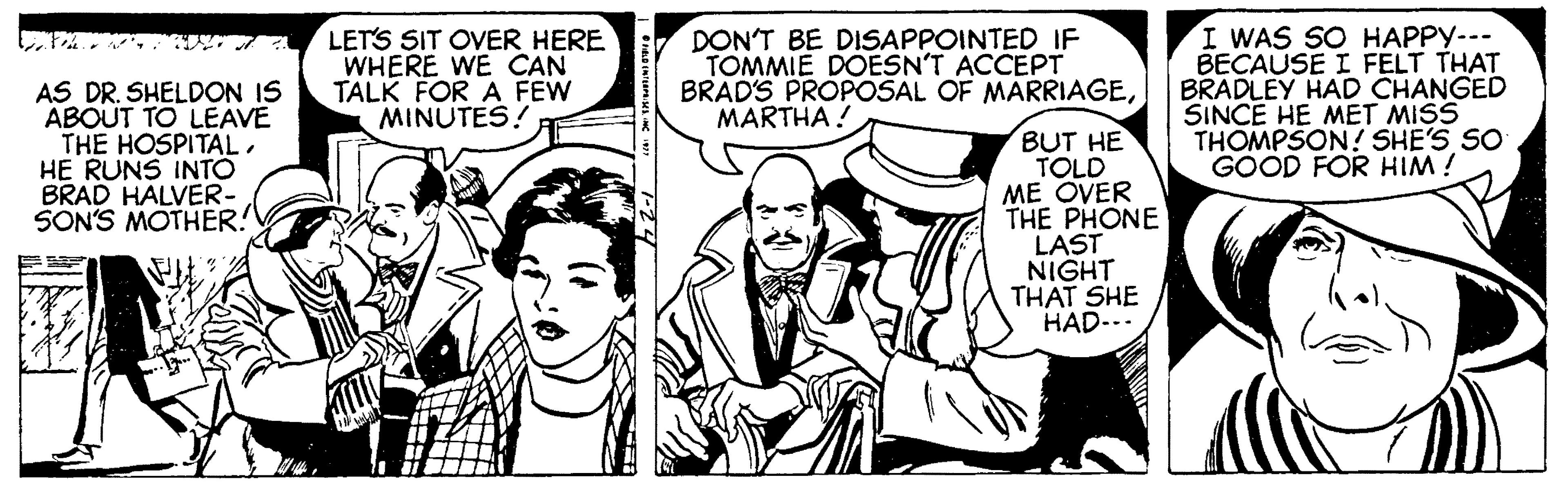 Mammal OCR: I WAS SO HAPPY--- BECAUSE I FELT THAT BRADLEY HAD CHANGED SINCE HE MET MISS THOMPSON ! SHE'S SO GOOD FOR HIM ! LETS SIT OVER HERE DON'T BE DISAPPOINTED IF TOMMIE DOESN'T ACCEPT BRAD'S PROPOSAL OF MARRIAGEMARTHA ! TALK FOR A FEW MINUTES! AS DR. SHELDON IS ABOUT TO LEAVE THE HOSPITALHE RUNS INTO BRAD HALVER- SON'S MOTHER! BUT HE TOLD ME OVER THE PHONE LAST NIGHT THAT SHE HAD--. I WAS SO HAPPY--- BECAUSE I FELT THAT BRADLEY HAD CHANGED SINCE HE MET MISS THOMPSON ! SHE'S SO GOOD FOR HIM ! LETS SIT OVER HERE DON'T BE DISAPPOINTED IF TOMMIE DOESN'T ACCEPT BRAD'S PROPOSAL OF MARRIAGEMARTHA ! TALK FOR A FEW MINUTES! AS DR. SHELDON IS ABOUT TO LEAVE THE HOSPITALHE RUNS INTO BRAD HALVER- SON'S MOTHER! BUT HE TOLD ME OVER THE PHONE LAST NIGHT THAT SHE HAD--.