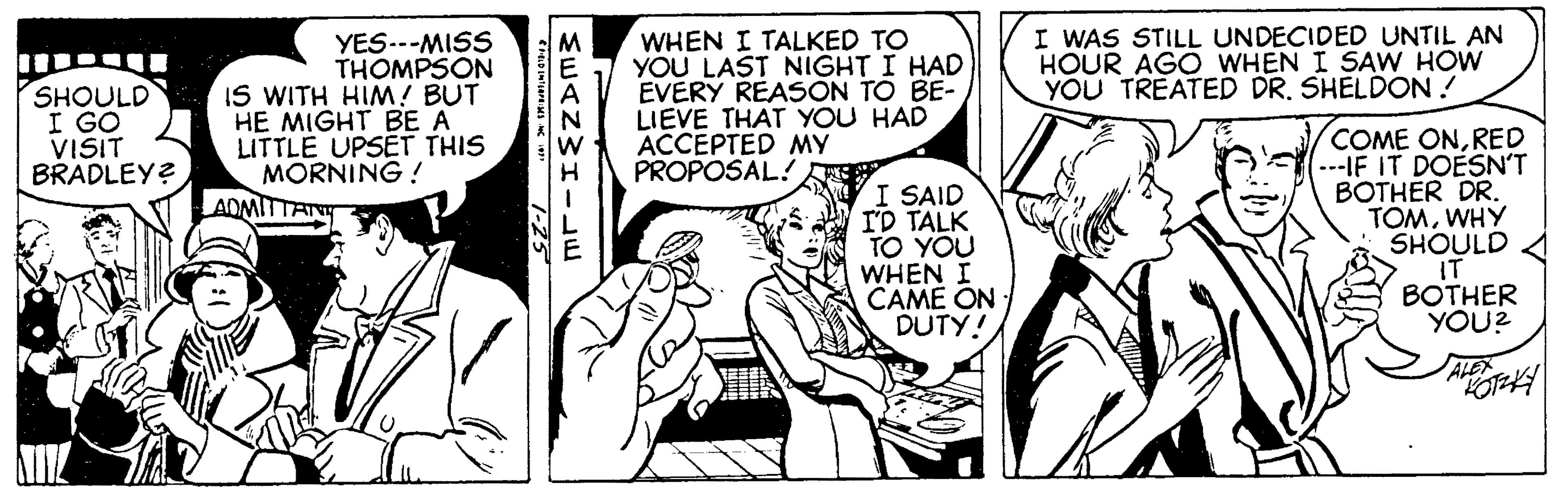 Font OCR: I WAS STILL UNDECIDED UNTIL AN HOUR AGO WHEN I SAW HOW YOU TREATED DR. SHELDON ! YES.--MISS THOMPSON IS WITH HIM! BUT HE MIGHT BE A LITTLE UPSET THIS MORNING ! WHEN I TALKED TO YOU LAST NIGHT I HAD EVERY REASON TO BE- LIEVE THAT YOU HAD ACCEPTED MY PROPOSAL! M SHOULD I GO VISIT BRADLEY? I SAID I'D TALK TO YOU WHEN I CAME ON: DUTY! COME ONRED ---IF IT DOESN'T BOTHER DR. TOMWHY SHOULD IT BOTHER YOU? AOMITTAN ALEX EEANWH-E I WAS STILL UNDECIDED UNTIL AN HOUR AGO WHEN I SAW HOW YOU TREATED DR. SHELDON ! YES.--MISS THOMPSON IS WITH HIM! BUT HE MIGHT BE A LITTLE UPSET THIS MORNING ! WHEN I TALKED TO YOU LAST NIGHT I HAD EVERY REASON TO BE- LIEVE THAT YOU HAD ACCEPTED MY PROPOSAL! M SHOULD I GO VISIT BRADLEY? I SAID I'D TALK TO YOU WHEN I CAME ON: DUTY! COME ONRED ---IF IT DOESN'T BOTHER DR. TOMWHY SHOULD IT BOTHER YOU? AOMITTAN ALEX EEANWH-E