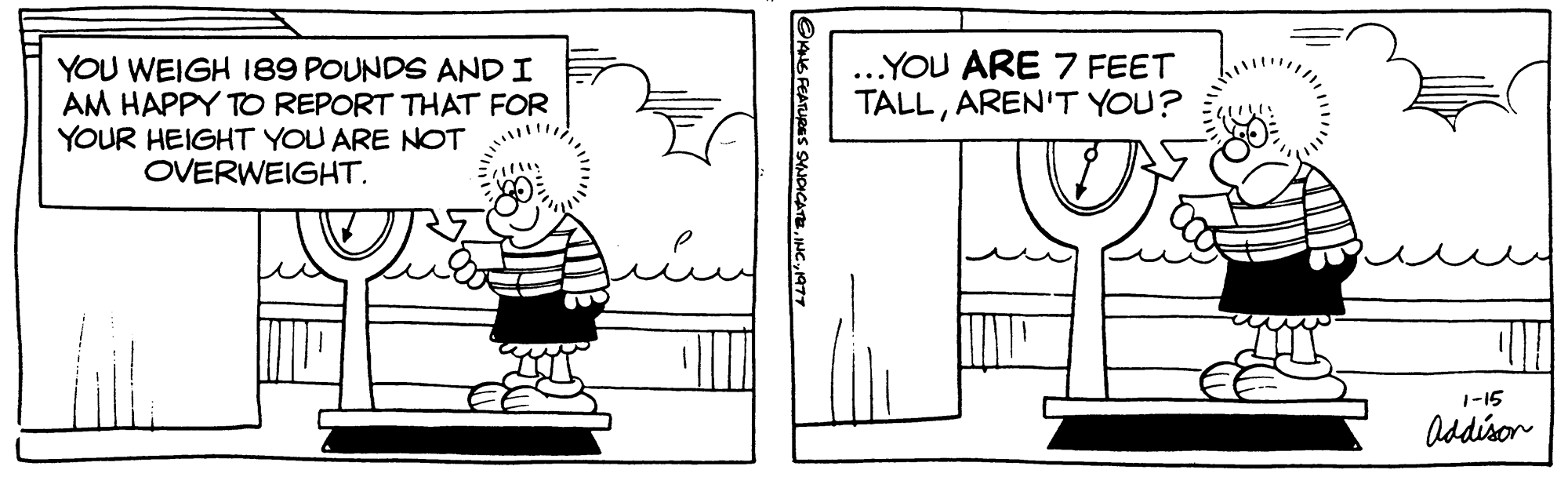 Design OCR: YOU WEIGH 189 POUNDS AND I AM HAPPY TO REPORT THAT FOR YOUR HEIGHT YOU ARE NOT OVERWEIGHT. ?ANS FEATURES SYNDICATE1977 ...YOU ARE 7 FEET TALLAREN'T YOU? 1-15 Addison YOU WEIGH 189 POUNDS AND I AM HAPPY TO REPORT THAT FOR YOUR HEIGHT YOU ARE NOT OVERWEIGHT . ?ANS FEATURES SYNDICATEINC .1977 ... YOU ARE 7 FEET TALLAREN'T YOU ? 1-15 Addison