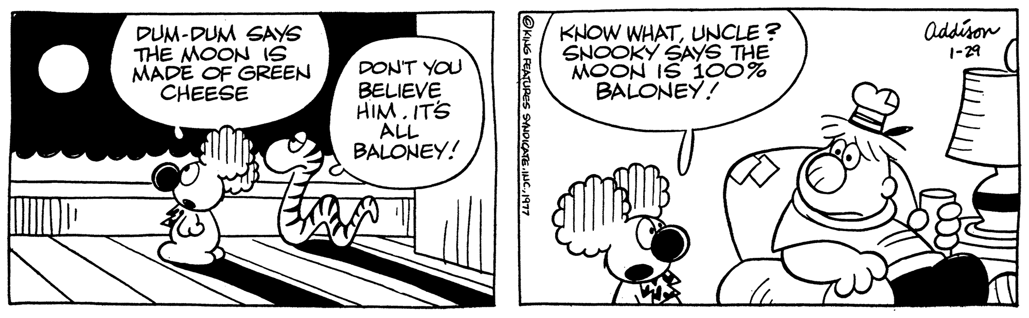 Parallel OCR: DUM-DUM SAYS THE MOON IS MADE OF GREEN CHEESE DON'T YOU BELIEVE HIM. IT'S ALL BALONEY! KING FEATURES SYNDICATE.INC.1977 KNOW WHATUNCLE? SNOOKY SAYS THE MOON IS 100% BALONEY! Addison 1-29 DUM - DUM SAYS THE MOON IS MADE OF GREEN CHEESE DON'T YOU BELIEVE HIM . IT'S ALL BALONEY ! KING FEATURES SYNDICATE.INC .1977 KNOW WHATUNCLE ? SNOOKY SAYS THE MOON IS 100 % BALONEY ! Addison 1-29