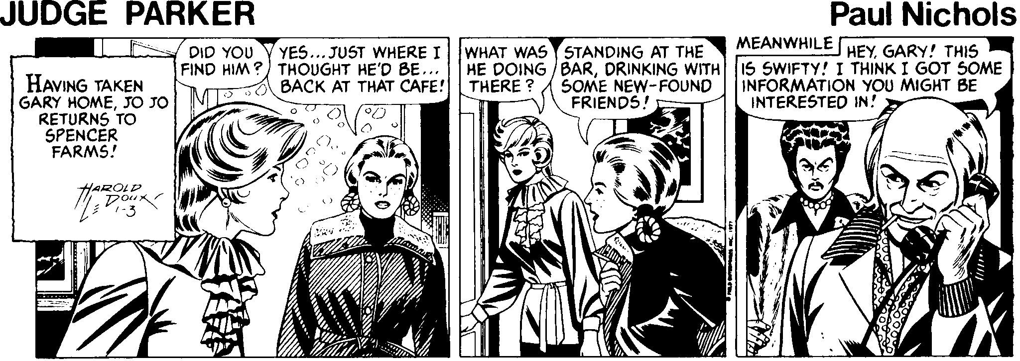 Fictional character OCR: JUDGE PARKER Paul Nichols MEANWHILE WHAT WAS STANDING AT THE YES... JUST WHERE I FIND HIM ?) THOUGHT HE'D BE... BACK AT THAT CAFE! HEYGARY! THIS HE DOING BARDRINKING WITH 15 SWIFTY! I THINK I GOT SOME INFORMATION YOU MIGHT BE DID YOU HAVING TAKEN GARY HOMEJO JO MI RETURNS TO SPENCER FARMS! SOME NEW-FOUND FRIENDS! THERE ? INTERESTED IN! HAROLD Dour JUDGE PARKER Paul Nichols MEANWHILE WHAT WAS STANDING AT THE YES... JUST WHERE I FIND HIM ?) THOUGHT HE'D BE... BACK AT THAT CAFE! HEYGARY! THIS HE DOING BARDRINKING WITH 15 SWIFTY! I THINK I GOT SOME INFORMATION YOU MIGHT BE DID YOU HAVING TAKEN GARY HOMEJO JO MI RETURNS TO SPENCER FARMS! SOME NEW-FOUND FRIENDS! THERE ? INTERESTED IN! HAROLD Dour