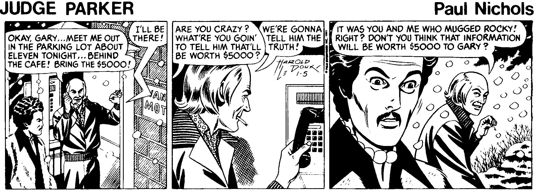 Line OCR: JUDGE PARKER Paul Nichols IT WAS YOU AND ME WHO MUGGED ROCKY! RIGHT? DON'T YOU THINK THAT INFORMATION WILL BE WORTH $5000 TO GARY ? WE'RE GONNA I'LL BE ARE YOU CRAZY ? THERE! OKAYGARY...MEET ME OUT IN THE PARKING LOT ABOUT ELEVEN TONIGHT... BEHIND THE CAFE! BRING THE $500O! WHAT'RE YOU GOIN' TELL HIM THE TO TELL HIM THAT'LL TRUTH! BE WORTH $5000? HAROLD Doux 1-5 JUDGE PARKER Paul Nichols IT WAS YOU AND ME WHO MUGGED ROCKY! RIGHT? DON'T YOU THINK THAT INFORMATION WILL BE WORTH $5000 TO GARY ? WE'RE GONNA I'LL BE ARE YOU CRAZY ? THERE! OKAYGARY...MEET ME OUT IN THE PARKING LOT ABOUT ELEVEN TONIGHT... BEHIND THE CAFE! BRING THE $500O! WHAT'RE YOU GOIN' TELL HIM THE TO TELL HIM THAT'LL TRUTH! BE WORTH $5000? HAROLD Doux 1-5