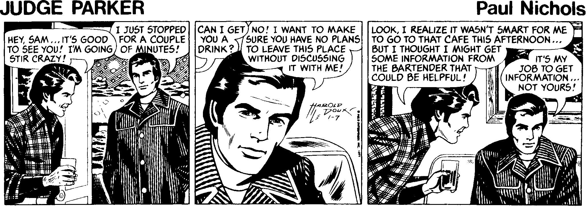 Art OCR: JUDGE PARKER Paul Nichols I JUST STOPPED CAN I GET) NO! I WANT TO MAKE FOR A COUPLE LOOKI REALIZE IT WASN'T SMART FOR MME HEYSAM... IT'S GOOD TO SEE YOU! I'M GOING) OF MINUTES! STIR CRAZY! YOU A DRINK? SURE YOU HAVE NO PLANS TO GO TO THAT CAFE THIS AFTERNOON... TO LEAVE THIS PLACE WITHOUT DISCUSSING BUT I THOUGHT I MIGHT GET SOME INFORMATION FROM THE BARTENDER THAT COULD BE HELPFUL! IT'S MY JOB TO GET INFORMATION ... NOT YOURS! IT WITH ME! DOur 7-7 JUDGE PARKER Paul Nichols I JUST STOPPED CAN I GET) NO! I WANT TO MAKE FOR A COUPLE LOOKI REALIZE IT WASN'T SMART FOR MME HEYSAM... IT'S GOOD TO SEE YOU! I'M GOING) OF MINUTES! STIR CRAZY! YOU A DRINK? SURE YOU HAVE NO PLANS TO GO TO THAT CAFE THIS AFTERNOON... TO LEAVE THIS PLACE WITHOUT DISCUSSING BUT I THOUGHT I MIGHT GET SOME INFORMATION FROM THE BARTENDER THAT COULD BE HELPFUL! IT'S MY JOB TO GET INFORMATION ... NOT YOURS! IT WITH ME! DOur 7-7