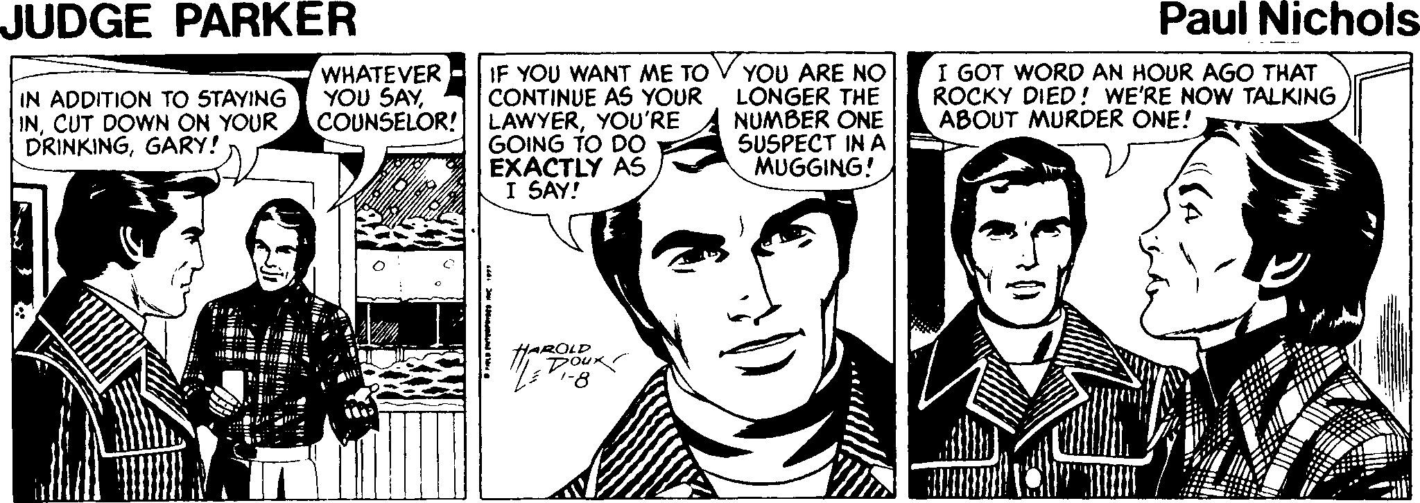 Cartoon Faces (1) OCR: JUDGE PARKER Paul Nichols WHATEVER YOU SAYIN ADDITION TO 5TAYING INCUT DOWN ON YOUR DRINKINGGARY! IF YOU WANT ME TO CONTINUE AS YOUR COUNSELOR! LAWYERYOU'RE GOING TO DO EXACTLY AS I SAY! YOU ARE NO LONGER THE NUMBER ONE SUSPECT IN A MUGGING! I GOT WORD AN HOUR AGO THAT ROCKY DIED! WE'RE NOW TALKING ABOUT MURDER ONE! HAROLD DouK JUDGE PARKER Paul Nichols WHATEVER YOU SAYIN ADDITION TO 5TAYING INCUT DOWN ON YOUR DRINKINGGARY! IF YOU WANT ME TO CONTINUE AS YOUR COUNSELOR! LAWYERYOU'RE GOING TO DO EXACTLY AS I SAY! YOU ARE NO LONGER THE NUMBER ONE SUSPECT IN A MUGGING! I GOT WORD AN HOUR AGO THAT ROCKY DIED! WE'RE NOW TALKING ABOUT MURDER ONE! HAROLD DouK