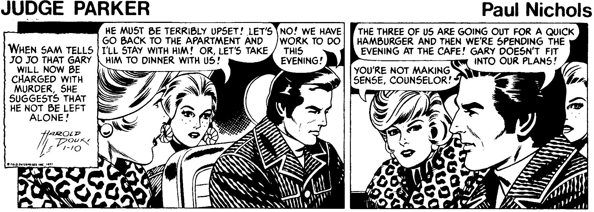 Publication OCR: JUDGE PARKER Paul Nichols HE MUST BE TERRIBLY UPSET! LET'S NO! WE HAVE THE THREE OF US ARE GOING OUT FOR A QUICK HAMBURGER AND THEN WE'RE SPENDING THE EVENING AT THE CAFE! GARY DOESN'T FIT INTO OUR PLANS! GO BACK TO THE APARTMENT AND WORK TO DO THIS EVENING! WHEN SAM TELLS I'LL STAY WITH HIM! ORLET'S TAKE JO JO THAT GARY WILL NOW BE CHARGED WITH MURDERSHE SUGGESTS THAT HE NOT BE LEFT ALONE! HIM TO DINNER WITH US! YOU'RE NOT MAKING SENSECOUNSELOR! HAROLD DOUR 1-10 JUDGE PARKER Paul Nichols HE MUST BE TERRIBLY UPSET! LET'S NO! WE HAVE THE THREE OF US ARE GOING OUT FOR A QUICK HAMBURGER AND THEN WE'RE SPENDING THE EVENING AT THE CAFE! GARY DOESN'T FIT INTO OUR PLANS! GO BACK TO THE APARTMENT AND WORK TO DO THIS EVENING! WHEN SAM TELLS I'LL STAY WITH HIM! ORLET'S TAKE JO JO THAT GARY WILL NOW BE CHARGED WITH MURDERSHE SUGGESTS THAT HE NOT BE LEFT ALONE! HIM TO DINNER WITH US! YOU'RE NOT MAKING SENSECOUNSELOR! HAROLD DOUR 1-10