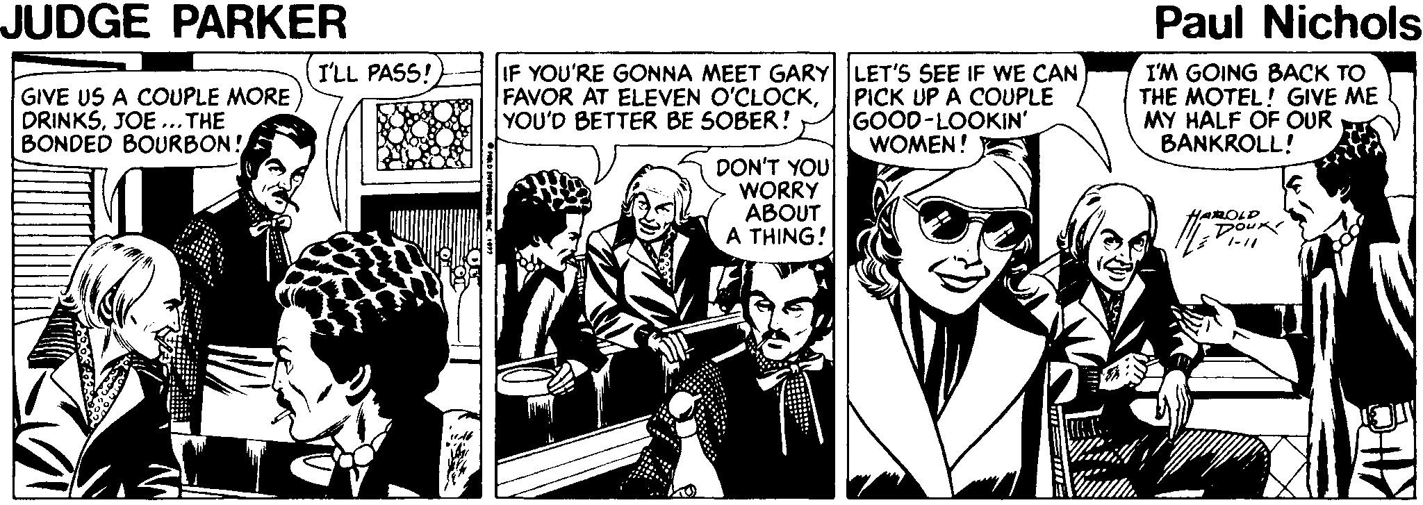 Comics OCR: JUDGE PARKER Paul Nichols (I'LL PASS! IF YOU'RE GONNA MEET GARY LET'S SEE IF WE CAN GIVE US A COUPLE MORE DRINKSJOE ...THE BONDED BOURBON! FAVOR AT ELEVEN O'CLOCKYOU'D BETTER BE SOBER! PICK UP A COUPLE GOOD-LOOKIN' WOMEN! I'M GOING BACK TO THE MOTEL! GIVE ME MY HALF OF OUR BANKROLL! DON'T YOU WORRY ABOUT A THING! HAROLD JUDGE PARKER Paul Nichols (I'LL PASS! IF YOU'RE GONNA MEET GARY LET'S SEE IF WE CAN GIVE US A COUPLE MORE DRINKSJOE ...THE BONDED BOURBON! FAVOR AT ELEVEN O'CLOCKYOU'D BETTER BE SOBER! PICK UP A COUPLE GOOD-LOOKIN' WOMEN! I'M GOING BACK TO THE MOTEL! GIVE ME MY HALF OF OUR BANKROLL! DON'T YOU WORRY ABOUT A THING! HAROLD
