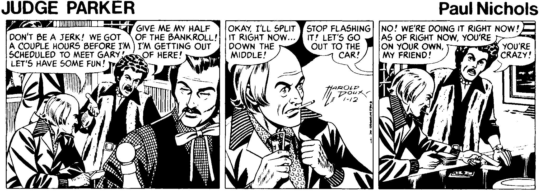 Parallel OCR: JUDGE PARKER Paul Nichols DON'T BE A JERK! WE GOT A COUPLE HOURS BEFORE I'M) I'M GETTING OUT SCHEDULED TO MEET GARY LET'S HAVE SOME FUN! T GIVE ME MY HALF OF THE BANKROLL! OKAYI'LL SPLIT STOP FLASHING NO! WE'RE DOING IT RIGHT NOW! IT RIGHT NOW... DOWN THE MIDDLE! IT! LET'S GO OUT TO THE CAR! AS OF RIGHT NOWYOU'RE ON YOUR OWNMY FRIEND! OF HERE! YOU'RE CRAZY! HAROLD 1-12 JUDGE PARKER Paul Nichols DON'T BE A JERK! WE GOT A COUPLE HOURS BEFORE I'M) I'M GETTING OUT SCHEDULED TO MEET GARY LET'S HAVE SOME FUN! T GIVE ME MY HALF OF THE BANKROLL! OKAYI'LL SPLIT STOP FLASHING NO! WE'RE DOING IT RIGHT NOW! IT RIGHT NOW... DOWN THE MIDDLE! IT! LET'S GO OUT TO THE CAR! AS OF RIGHT NOWYOU'RE ON YOUR OWNMY FRIEND! OF HERE! YOU'RE CRAZY! HAROLD 1-12