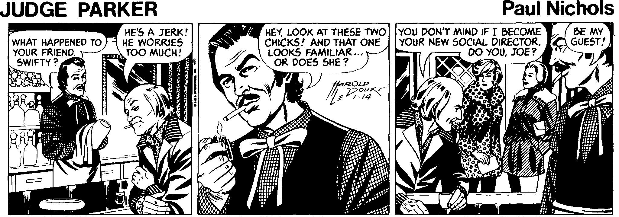 Art OCR: JUDGE PARKER Paul Nichols HEYLOOK AT THESE TWO| |YOU DON'T MIND IF I BECOME CHICKS! AND THAT ONE LOOKS FAMILIAR... OR DOES SHE ? WHAT HAPPENED TO YOUR FRIEND. SWIFTY? HE'S A JERK! HE WORRIES TOO MUCH! YOUR NEW SOCIAL DIRECTOR. DO YOUJOE ? BE MY GUEST! HAROLD JUDGE PARKER Paul Nichols HEYLOOK AT THESE TWO| |YOU DON'T MIND IF I BECOME CHICKS! AND THAT ONE LOOKS FAMILIAR... OR DOES SHE ? WHAT HAPPENED TO YOUR FRIEND. SWIFTY? HE'S A JERK! HE WORRIES TOO MUCH! YOUR NEW SOCIAL DIRECTOR. DO YOUJOE ? BE MY GUEST! HAROLD