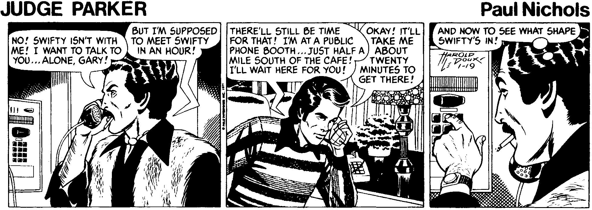 Parallel OCR: JUDGE PARKER Paul Nichols NO! SWIFTY 1SN'T WITH ME! I WANT TO TALK TO YOU... ALONEGARY! BUT I'M SUPPOSED||THERE'LL STILL BE TIME TO MEET SWIFTY IN AN HOUR! OKAY! IT'LL TAKE ME PHONE BOOTH... JUST HALF A) ABOUT TWENTY MINUTES TO GET THERE! AND NOW TO SEE WHAT SHAPE SWIFTY'S IN! FOR THAT! I'M AT A PUBLIC MILE 5OUTH OF THE CAFE! I'LL WAIT HERE FOR YOU! HAROLD Dour 1-19 JUDGE PARKER Paul Nichols NO! SWIFTY 1SN'T WITH ME! I WANT TO TALK TO YOU... ALONEGARY! BUT I'M SUPPOSED||THERE'LL STILL BE TIME TO MEET SWIFTY IN AN HOUR! OKAY! IT'LL TAKE ME PHONE BOOTH... JUST HALF A) ABOUT TWENTY MINUTES TO GET THERE! AND NOW TO SEE WHAT SHAPE SWIFTY'S IN! FOR THAT! I'M AT A PUBLIC MILE 5OUTH OF THE CAFE! I'LL WAIT HERE FOR YOU! HAROLD Dour 1-19