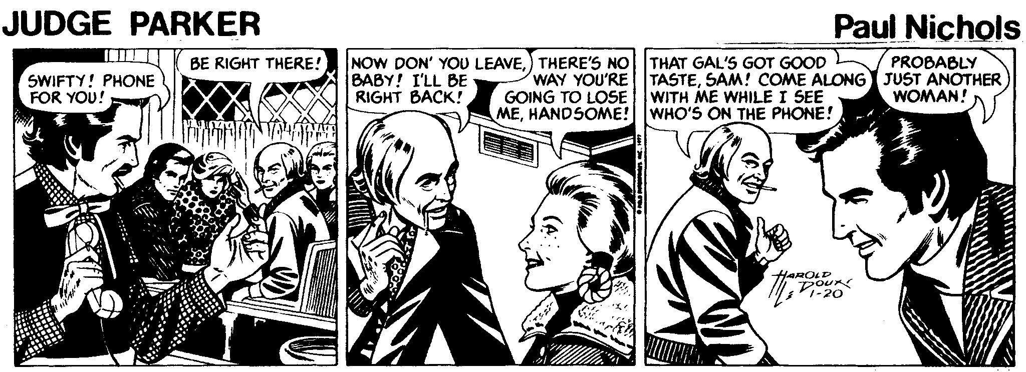 Publication OCR: JUDGE PARKER Paul Nichols NOW DON' YOU LEAVE) THERE'S NO BABY! I'LL BE RIGHT BACK! THAT GAL'S GOT GOOD TASTESAM! COME ALONG JUST ANOTHER WITH ME WHILE I SEE BE RIGHT THERE! PROBABLY SWIFTY! PHONE FOR YOU! WAY YOU'RE GOING TO LOSE MEHANDSOME! WHO'S ON THE PHONE! WOMAN! HAROLD DOUR -20 JUDGE PARKER Paul Nichols NOW DON' YOU LEAVE) THERE'S NO BABY! I'LL BE RIGHT BACK! THAT GAL'S GOT GOOD TASTESAM! COME ALONG JUST ANOTHER WITH ME WHILE I SEE BE RIGHT THERE! PROBABLY SWIFTY! PHONE FOR YOU! WAY YOU'RE GOING TO LOSE MEHANDSOME! WHO'S ON THE PHONE! WOMAN! HAROLD DOUR -20