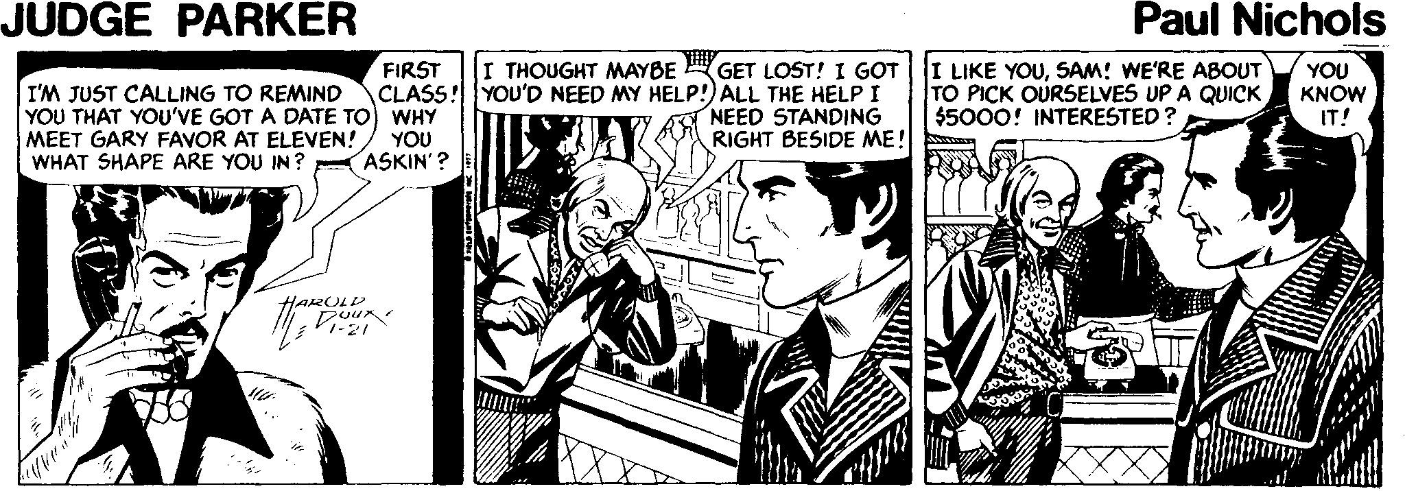 Line art OCR: JUDGE PARKER Paul Nichols GET LOST! I GOT CLASS! YOU'D NEED MY HELP!) ALL THE HELP I NEED STANDING RIGHT BESIDE ME! I THOUGHT MAYBE I LIKE YOUSAM! WE'RE ABOUT TO PICK OURSELVES UP A QUICK $5000! INTERESTED? FIRST YOU KNOW IT! I'M JUST CALLING TO REMIND YOU THAT YOU'VE GOT A DATE TO) WHY MEET GARY FAVOR AT ELEVEN! WHAT SHAPE ARE YOU IN ? YOU ASKIN'? HARULD JUDGE PARKER Paul Nichols GET LOST! I GOT CLASS! YOU'D NEED MY HELP!) ALL THE HELP I NEED STANDING RIGHT BESIDE ME! I THOUGHT MAYBE I LIKE YOUSAM! WE'RE ABOUT TO PICK OURSELVES UP A QUICK $5000! INTERESTED? FIRST YOU KNOW IT! I'M JUST CALLING TO REMIND YOU THAT YOU'VE GOT A DATE TO) WHY MEET GARY FAVOR AT ELEVEN! WHAT SHAPE ARE YOU IN ? YOU ASKIN'? HARULD