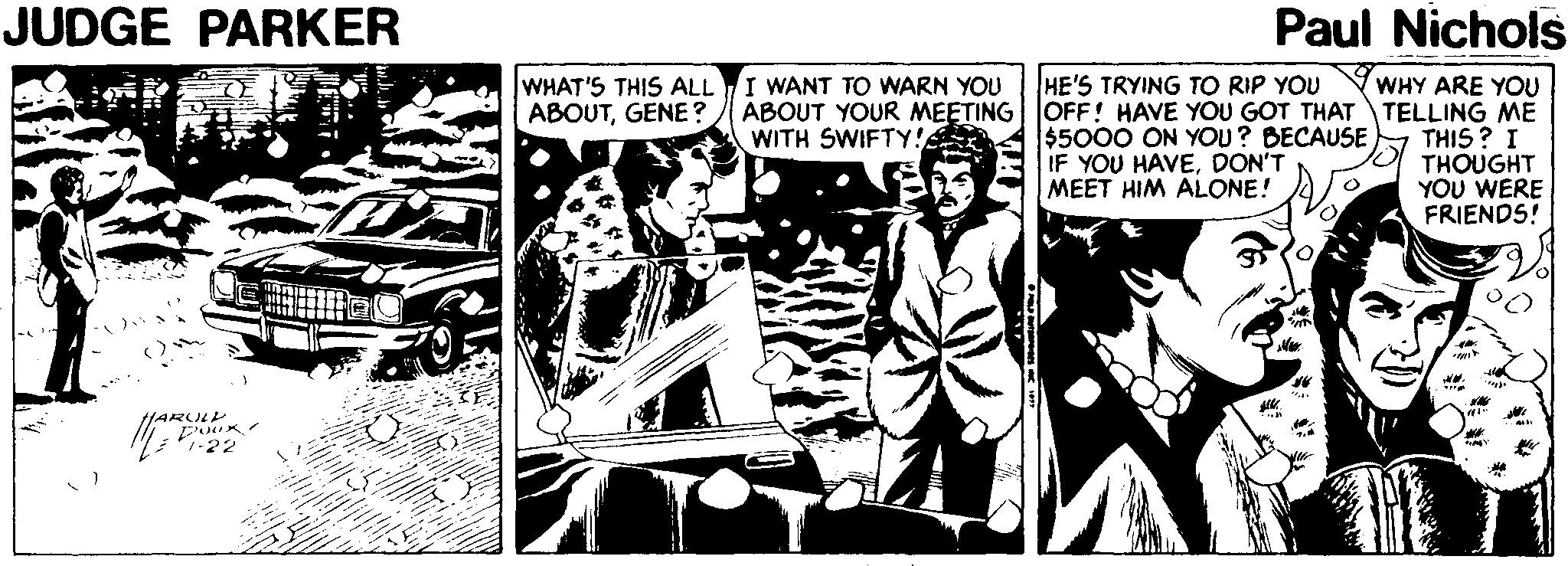 Comics OCR: JUDGE PARKER Paul Nichols WHAT'S THIS ALLI WANT TO WARN YOU ABOUTGENE ? HE'S TRYING TO RIP YOU WHY ARE YOU ABOUT YOUR MEETING | OFF! HAVE YOU GOT THAT TELLING ME THIS ? I THOUGHT YOU WERE FRIENDS! $5000 ON YOU? BECAUSE IF YOU HAVEDON'T MEET HIM ALONE! WITH SWIFTY! /ARULL JUDGE PARKER Paul Nichols WHAT'S THIS ALLI WANT TO WARN YOU ABOUTGENE ? HE'S TRYING TO RIP YOU WHY ARE YOU ABOUT YOUR MEETING | OFF! HAVE YOU GOT THAT TELLING ME THIS ? I THOUGHT YOU WERE FRIENDS! $5000 ON YOU? BECAUSE IF YOU HAVEDON'T MEET HIM ALONE! WITH SWIFTY! /ARULL