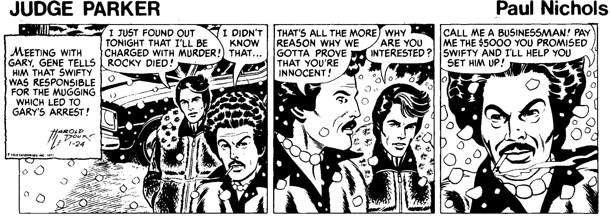 Fictional character OCR: JUDGE PARKER Paul Nichols I DIDN'T KNOW I JUST FOUND OUT TONIGHT THAT I'LL BE CHARGED WITH MURDER!) THAT... ROCKY DIED! THAT'S ALL THE MORE) WHY REASON WHY WE GOTTA PROVE INTERESTED? SWIFTY AND I'LL HELP YOU THAT YOU'RE INNOCENT! ARE YOU CALL ME A BUSINESSMAN! PAY ME THE $500O YOU PROMISED MEETING WITH GARYGENE TELLS HIM THAT SWIFTY WAS RESPONSIBLE FOR THE MUGGING WHICH LED TO GARY'S ARREST! SET HIM UP! HAROLD JUDGE PARKER Paul Nichols I DIDN'T KNOW I JUST FOUND OUT TONIGHT THAT I'LL BE CHARGED WITH MURDER!) THAT... ROCKY DIED! THAT'S ALL THE MORE) WHY REASON WHY WE GOTTA PROVE INTERESTED? SWIFTY AND I'LL HELP YOU THAT YOU'RE INNOCENT! ARE YOU CALL ME A BUSINESSMAN! PAY ME THE $500O YOU PROMISED MEETING WITH GARYGENE TELLS HIM THAT SWIFTY WAS RESPONSIBLE FOR THE MUGGING WHICH LED TO GARY'S ARREST! SET HIM UP! HAROLD