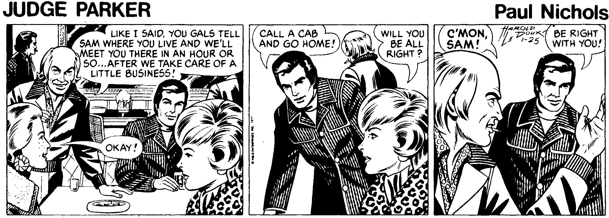 Comic book OCR: JUDGE PARKER Paul Nichols C'MONSAM! HAROLE Doux BE RIGHT 1-25 LIKE I SAIDYOU GALS TELL SAM WHERE YOU LIVE AND WE'LL MEET YOU THERE IN AN HOUR OR SO...AFTER WE TAKE CARE OF A LITTLE BUSINESS! CALL A CAB WILL YOU BE ALL RIGHT ? AND GO HOME! WITH YOU! OKAY! JUDGE PARKER Paul Nichols C'MONSAM! HAROLE Doux BE RIGHT 1-25 LIKE I SAIDYOU GALS TELL SAM WHERE YOU LIVE AND WE'LL MEET YOU THERE IN AN HOUR OR SO...AFTER WE TAKE CARE OF A LITTLE BUSINESS! CALL A CAB WILL YOU BE ALL RIGHT ? AND GO HOME! WITH YOU! OKAY!
