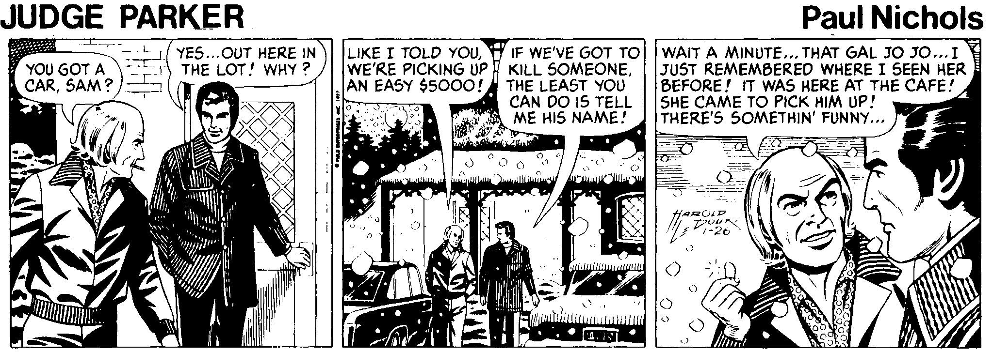Illustration OCR: JUDGE PARKER Paul Nichols LIKE I TOLD YOUWE'RE PICKING UP WAIT A MINUTE... THAT GAL JO JO...I JUST REMEMBERED WHERE I SEEN HER BEFORE! IT WAS HERE AT THE CAFE! SHE CAME TO PICK HIM UP! THERE'S SOMETHIN' FUNNY... YES..OUT HERE IN THE LOT! WHY? IF WE'VE GOT TO KILL SOMEONEAN EASY $5000! THE LEAST YOU CAN DO IS TELL ME HIS NAME! YOU GOT A CARSAM? HAROLD DOur: 26 JUDGE PARKER Paul Nichols LIKE I TOLD YOUWE'RE PICKING UP WAIT A MINUTE... THAT GAL JO JO...I JUST REMEMBERED WHERE I SEEN HER BEFORE! IT WAS HERE AT THE CAFE! SHE CAME TO PICK HIM UP! THERE'S SOMETHIN' FUNNY... YES..OUT HERE IN THE LOT! WHY? IF WE'VE GOT TO KILL SOMEONEAN EASY $5000! THE LEAST YOU CAN DO IS TELL ME HIS NAME! YOU GOT A CARSAM? HAROLD DOur: 26