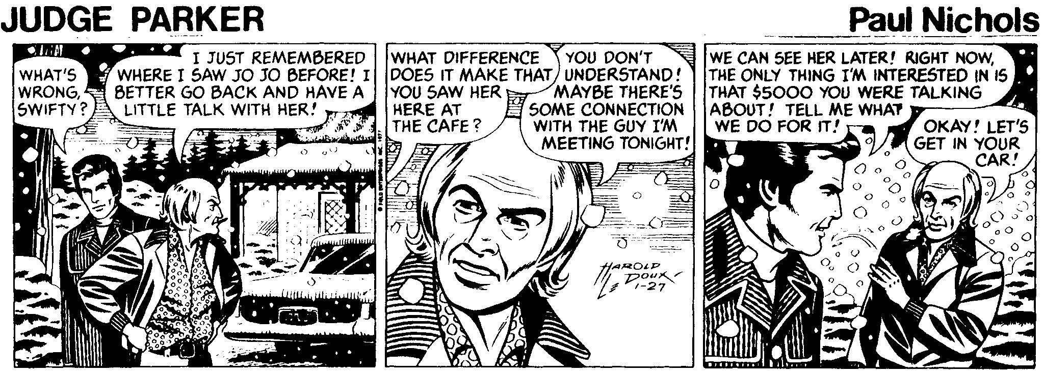 Black-and-white OCR: JUDGE PARKER Paul Nichols I JUST REMEMBERED WHAT DIFFERENCE YOU DON'T WHERE I SAW JO JO BEFORE! I DOES IT MAKE THAT) UNDERSTAND! MAYBE THERE'S SOME CONNECTION WITH THE GUY I'M MEETING TONIGHT! WE CAN SEE HER LATER! RIGHT NOWTHE ONLY THING I'M INTERESTED IN IS THAT $5000 YOU WERE TALKING ABOUT! TELL ME WHAT WE DO FOR IT! WHAT'S WRONG4 SWIFTY? BETTER GO BACK AND HAVE A LITTLE TALK WITH HER! YOU SAW HER HERE AT THE CAFE? OKAY! LET'S GET IN YOUR CAR! HAROLD poux V-27 JUDGE PARKER Paul Nichols I JUST REMEMBERED WHAT DIFFERENCE YOU DON'T WHERE I SAW JO JO BEFORE! I DOES IT MAKE THAT) UNDERSTAND! MAYBE THERE'S SOME CONNECTION WITH THE GUY I'M MEETING TONIGHT! WE CAN SEE HER LATER! RIGHT NOWTHE ONLY THING I'M INTERESTED IN IS THAT $5000 YOU WERE TALKING ABOUT! TELL ME WHAT WE DO FOR IT! WHAT'S WRONG4 SWIFTY? BETTER GO BACK AND HAVE A LITTLE TALK WITH HER! YOU SAW HER HERE AT THE CAFE? OKAY! LET'S GET IN YOUR CAR! HAROLD poux V-27