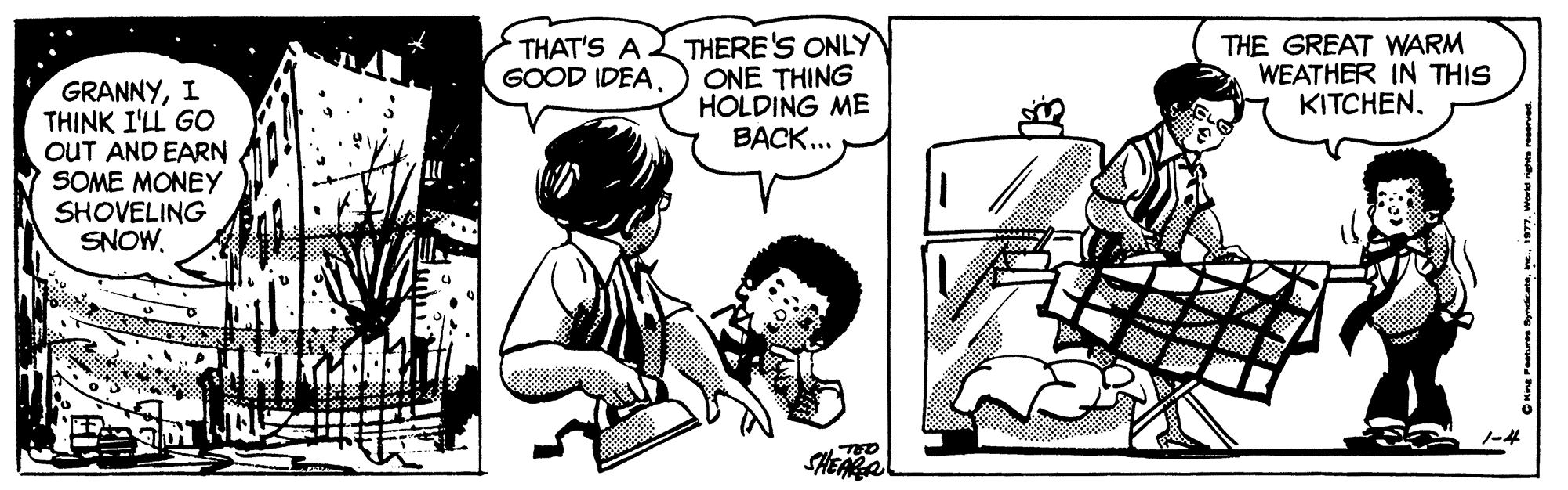 Comic book OCR: THERE'S ONLY ONE THING HOLDING ME BACK... THE GREAT WARM WEATHER IN THIS KITCHENTHAT'S A GOOD IDEA. GRANNYI THINK I'LL GO OUT AND EARN SOME MONEY SHOVELING SNOWTHERE'S ONLY ONE THING HOLDING ME BACK... THE GREAT WARM WEATHER IN THIS KITCHENTHAT'S A GOOD IDEA. GRANNYI THINK I'LL GO OUT AND EARN SOME MONEY SHOVELING SNOW