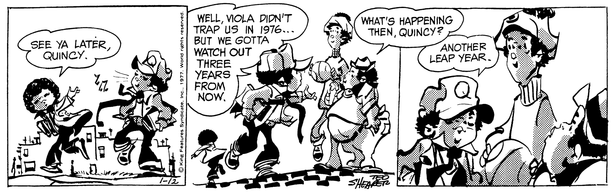 Sharing OCR: WELLVIOLA DIDN'T TRAP uS IN 1976... BUT WE GOTTA WATCH OUT THREE YEARS FROM NOW. WHAT'S HAPPENING THENQUINCY? SEE YA LATERANOTHER LEAP YEAR. 7-12 O King Features s WELLVIOLA DIDN'T TRAP uS IN 1976... BUT WE GOTTA WATCH OUT THREE YEARS FROM NOW. WHAT'S HAPPENING THENQUINCY? SEE YA LATERANOTHER LEAP YEAR. 7-12 O King Features s