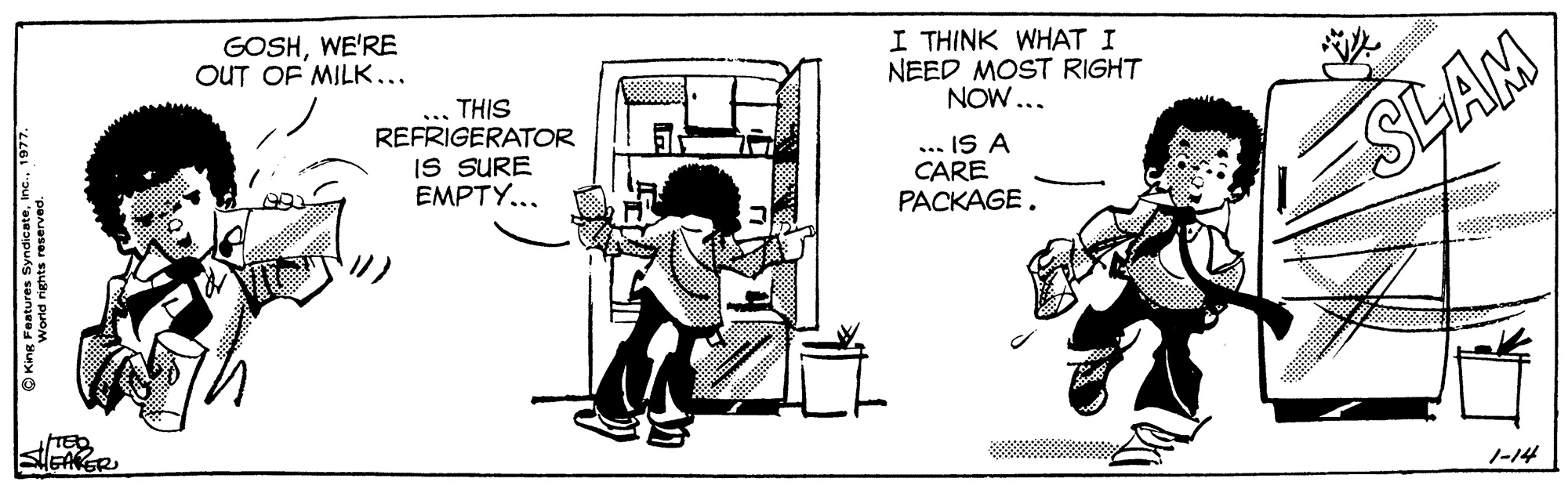 Elbow OCR: GOSHWE'RE OUT OF MILK... I THINK WHAT I NEED MOST RIGHT NOW... ... THIS REFRIGERATOR IS SURE EMPTY... ... IS A CARE PACKAGE. SLAM 1-14 GOSHWE'RE OUT OF MILK... I THINK WHAT I NEED MOST RIGHT NOW... ... THIS REFRIGERATOR IS SURE EMPTY... ... IS A CARE PACKAGE. SLAM 1-14