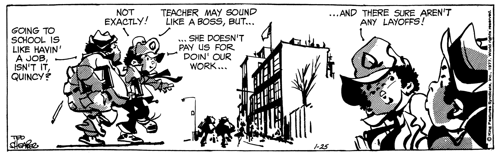 Drawing OCR: NOT EXACTLY! TEACHER MAY SOUND LIKE A BOSSBUT... ...AND THERE SURE AREN'T ANY LAYOFFS! GOING TO SCHOOL IS LIKE HAVIN' A JOBQUINCYÉ ... SHE DOESN'T PAY US FOR DOIN' OUR WORK... stoße 1-25 O King Features S NOT EXACTLY! TEACHER MAY SOUND LIKE A BOSSBUT... ...AND THERE SURE AREN'T ANY LAYOFFS! GOING TO SCHOOL IS LIKE HAVIN' A JOBISN'T ITQUINCYÉ ... SHE DOESN'T PAY US FOR DOIN' OUR WORK... stoße 1-25 O King Features S