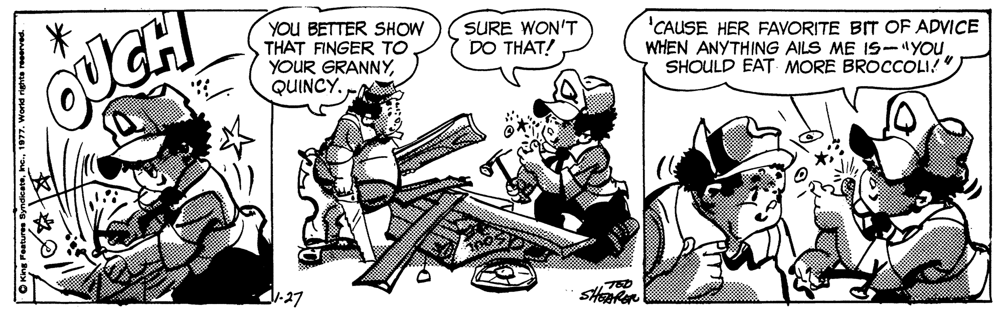 Illustration OCR: YOU BETTER SHOW THAT FINGER TO YOUR GRANNYQUINCY. CAUSE HER FAVORITE BIT OF ADVICE WHEN ANYTHING AILS ME IS-YOU SHOULD EAT MORE BROCCOLI!" SURE WON'T DO THAT! 1:27 Syndicateinc. YOU BETTER SHOW THAT FINGER TO YOUR GRANNYQUINCY. CAUSE HER FAVORITE BIT OF ADVICE WHEN ANYTHING AILS ME IS-YOU SHOULD EAT MORE BROCCOLI!" SURE WON'T DO THAT! 1:27 Syndicate