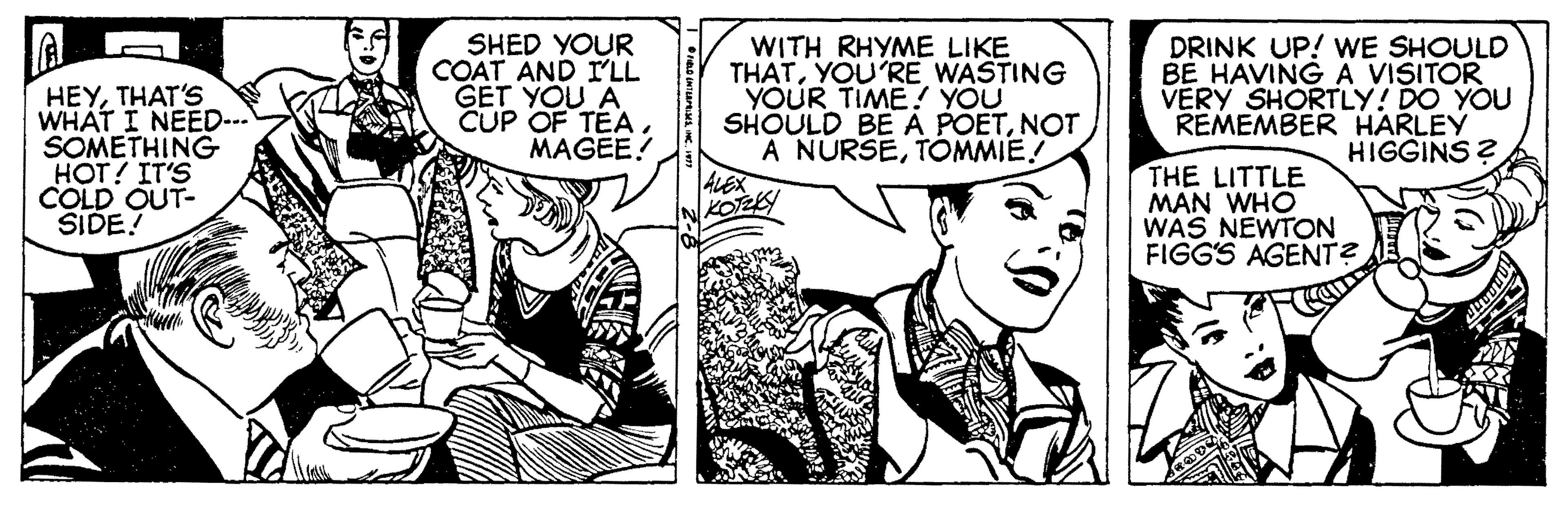 Font OCR: HEYTHAT'S WHAT I NEED... SOMETHING HOT! IT'S COLD OUT- SIDE! SHED YOUR COAT AND I'LL GET YOU A CUP OF TEAMAGEE! WITH RHYME LIKE THATYOU'RE WASTING YOUR TIME! YOU SHOULD BE A POETNOT A NURSETOMMIE! ALEX KOTZKY DRINK UP! WE SHOULD BE HAVING A VISITOR VERY SHORTLY! DO YOU REMEMBER HARLEY HIGGINS ? THE LITTLE MAN WHO WAS NEWTON FIGG'S AGENT? HEYTHAT'S WHAT I NEED... SOMETHING HOT! IT'S COLD OUT- SIDE! SHED YOUR COAT AND I'LL GET YOU A CUP OF TEAMAGEE! WITH RHYME LIKE THATYOU'RE WASTING YOUR TIME! YOU SHOULD BE A POETNOT A NURSETOMMIE! ALEX KOTZKY DRINK UP! WE SHOULD BE HAVING A VISITOR VERY SHORTLY! DO YOU REMEMBER HARLEY HIGGINS ? THE LITTLE MAN WHO WAS NEWTON FIGG'S AGENT?