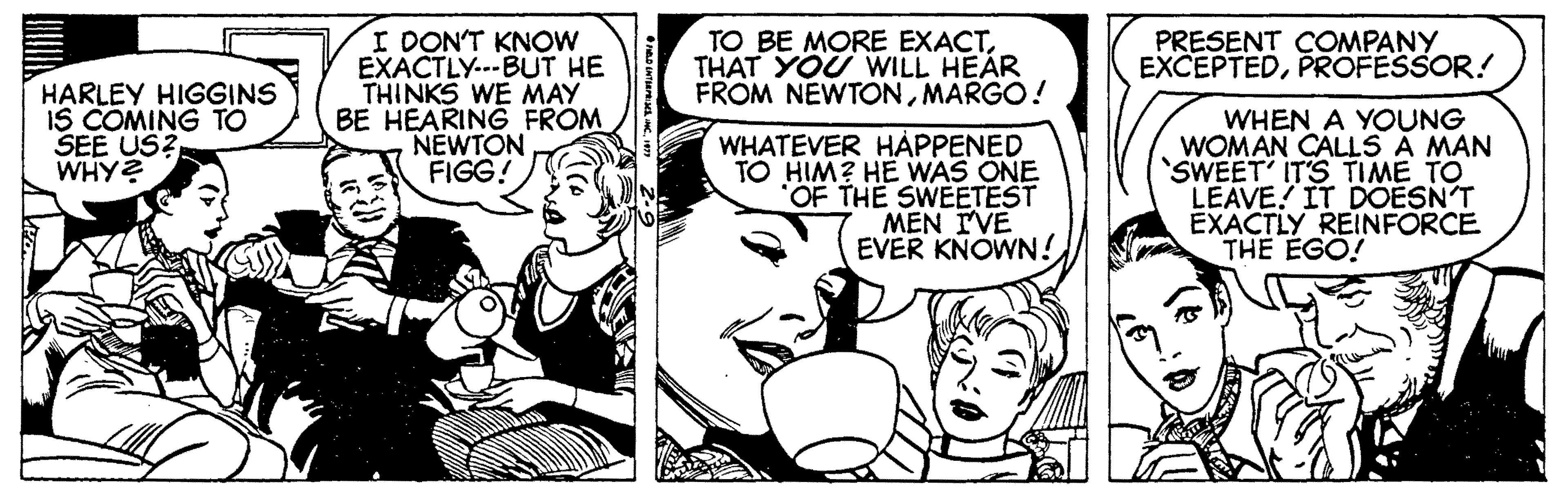 Organism OCR: I DON'T KNOW EXACTLY..-BUT HE THINKS WE MAY BE HEARING FROM NEWTON FIGG! BE MORE EXACTTHAT YOU WILL HEAR FROM NEWTONMARGO! PRESENT COMPANY EXCEPTEDPROFESSOR! HARLEY HIGGINS IS COMING TO SEE US? WHY? WHATEVER HAPPENED TO HIM? HE WAS ONE OF THE SWEETEST MEN IVE EVER KNOWN! WHEN A YOUNG WOMAN CALLS A MAN SWEET' IT'S TIME TO LEAVE! IT DOESN'T EXACTLY REINFORCE THE EGO! I DON'T KNOW EXACTLY..-BUT HE THINKS WE MAY BE HEARING FROM NEWTON FIGG! BE MORE EXACTTHAT YOU WILL HEAR FROM NEWTONMARGO! PRESENT COMPANY EXCEPTEDPROFESSOR! HARLEY HIGGINS IS COMING TO SEE US? WHY? WHATEVER HAPPENED TO HIM? HE WAS ONE OF THE SWEETEST MEN IVE EVER KNOWN! WHEN A YOUNG WOMAN CALLS A MAN SWEET' IT'S TIME TO LEAVE! IT DOESN'T EXACTLY REINFORCE THE EGO!