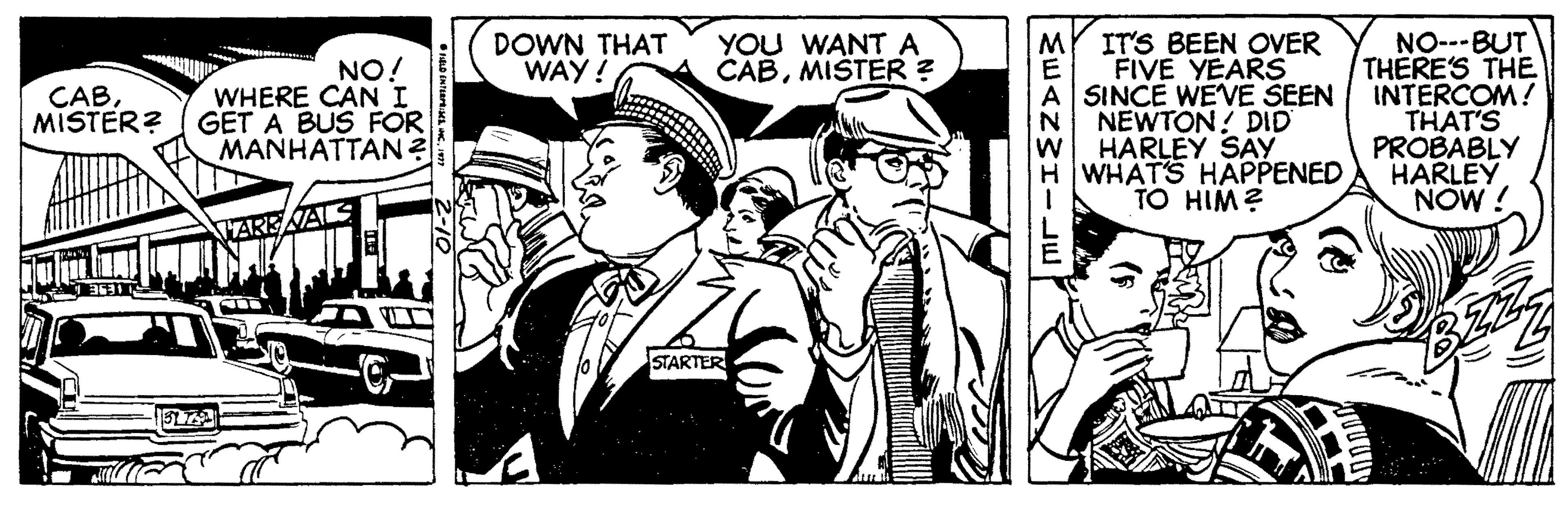 Conversation OCR: ITS BEEN OVER FIVE YEARS A SINCE WEVE SEEN N NEWTON? DID w HARLEY SAY HWHATS HAPPENED TO HIM? NO---BUT THERE'S THE INTERCOM! THAT'S PROBABLY HARLEY NOW ! DOWN THAT WAY! YOU WANTA CABMIŠTER ? NO! WHERE CAN I MISTER? GET A BUS FOR MANHATTAN? CABSTARTER ITS BEEN OVER FIVE YEARS A SINCE WEVE SEEN N NEWTON? DID w HARLEY SAY HWHATS HAPPENED TO HIM? NO---BUT THERE'S THE INTERCOM! THAT'S PROBABLY HARLEY NOW ! DOWN THAT WAY! YOU WANTA CABMIŠTER ? NO! WHERE CAN I MISTER? GET A BUS FOR MANHATTAN? CAB