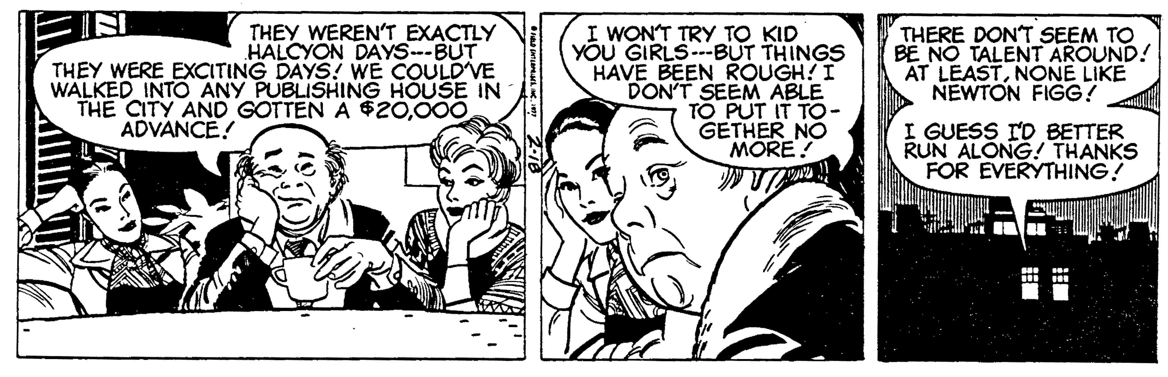 Sharing OCR: THEY WEREN'T EXACTLY HALCYON DAYS-BUT THEY WERE EXCITING DAYS! WE COULDVE WALKED INTO ANY PUBLISHING HOUSE IN THE CITY AND GOTTEN A $20000 I WON'T TRY TO KID YOU GIRLS --BUT THINGS HAVE BEEN ROUGH! I DON'T SEEM ABLE TO PUT IT TO- GETHER NO MORE! THERE DON'T SEEM TO BE NO TALENT AROUND! AT LEASTNONE LIKE NEWTON FIGG! ADVANCE! I GUESS ID BETTER RUN ALONG! THANKS FOR EVERYTHING! THEY WEREN'T EXACTLY HALCYON DAYS-BUT THEY WERE EXCITING DAYS! WE COULDVE WALKED INTO ANY PUBLISHING HOUSE IN THE CITY AND GOTTEN A $20000 I WON'T TRY TO KID YOU GIRLS --BUT THINGS HAVE BEEN ROUGH! I DON'T SEEM ABLE TO PUT IT TO- GETHER NO MORE! THERE DON'T SEEM TO BE NO TALENT AROUND! AT LEASTNONE LIKE NEWTON FIGG! ADVANCE! I GUESS ID BETTER RUN ALONG! THANKS FOR EVERYTHING!