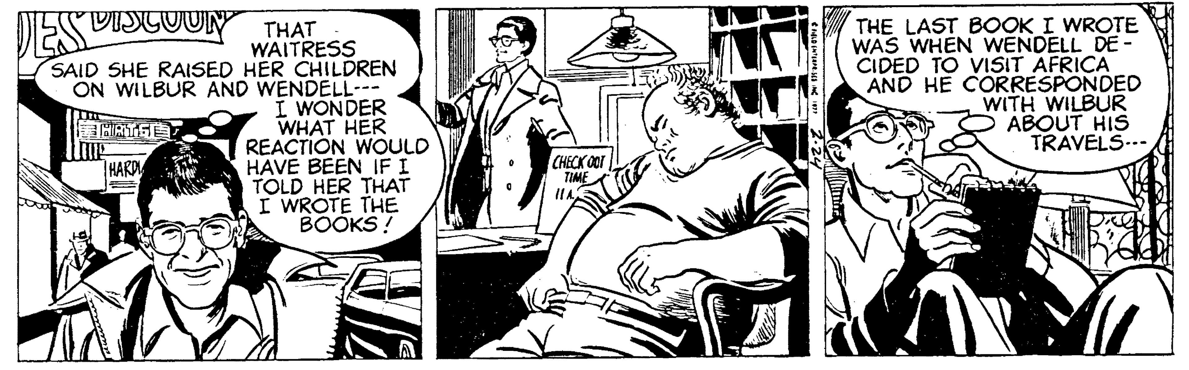 Comics OCR: THE LAST BOOK I WROTE WAS WHEN WENDELL DE CIDED TO VISIT AFRICA AND HE CORRESPONDED WITH WILBUR ABOUT HIS TRAVELS..- DES DISCOUN THAT WAITRESS SAID SHE RAISED HER CHILDREN ON WILBUR AND WENDELL- I WONDER WHAT HER REACTION WOULD HAVE BEEN IF I TOLD HER THAT I WROTE THE BOOKS! THARD CHECK OOT TIME THE LAST BOOK I WROTE WAS WHEN WENDELL DE CIDED TO VISIT AFRICA AND HE CORRESPONDED WITH WILBUR ABOUT HIS TRAVELS..- DES DISCOUN THAT WAITRESS SAID SHE RAISED HER CHILDREN ON WILBUR AND WENDELL- I WONDER WHAT HER REACTION WOULD HAVE BEEN IF I TOLD HER THAT I WROTE THE BOOKS! THARD CHECK OOT TIME