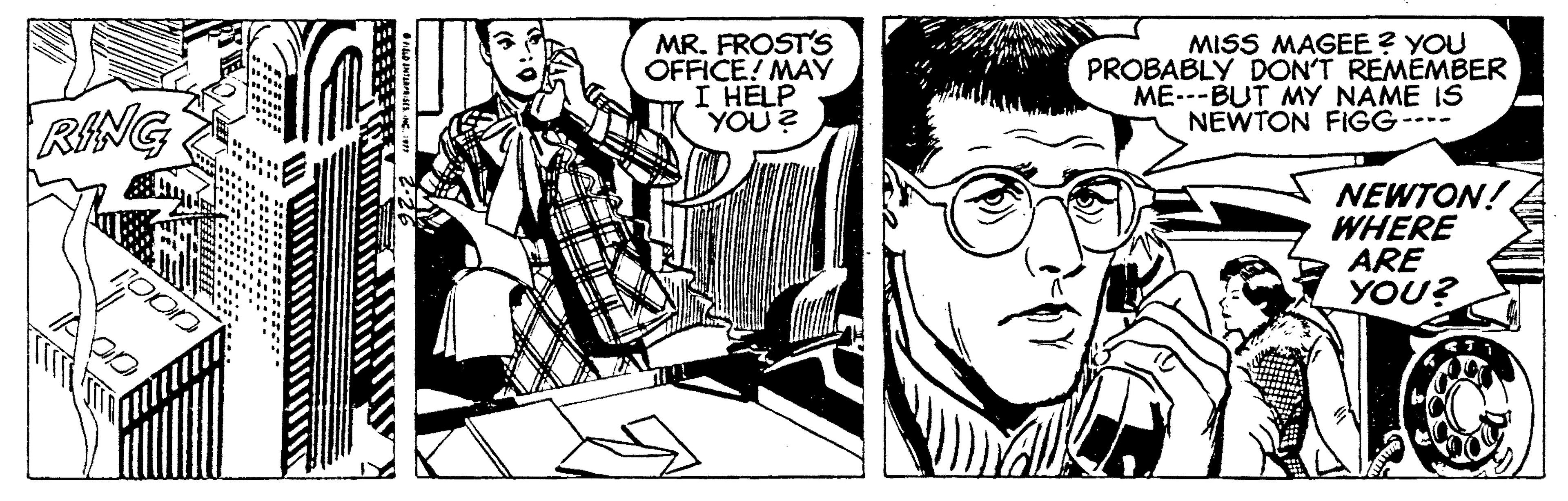 People OCR: MR. FROST'S OFFICE! MAY I HELP YOU ? MISS MAGEE? YOU PROBABLY DON'T REMEMBER ME---BUT MY NAME IS NEWTON FIGG---- RING NEWTON! WHERE ARE YOU? MR. FROST'S OFFICE! MAY I HELP YOU ? MISS MAGEE? YOU PROBABLY DON'T REMEMBER ME---BUT MY NAME IS NEWTON FIGG---- RING NEWTON! WHERE ARE YOU?