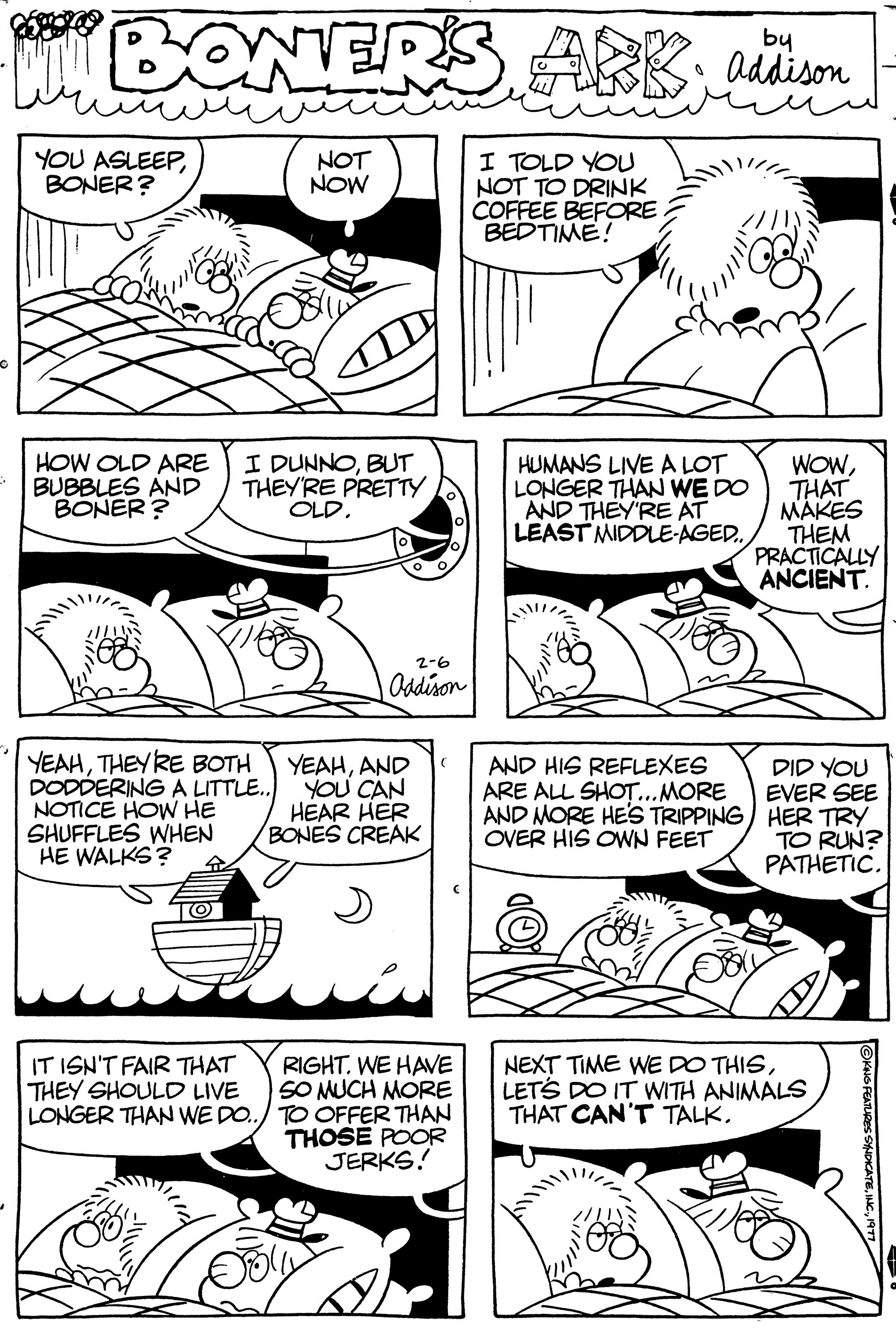 Line OCR: BONERS ARK addison YOU ASLEEPBONER? HOW OLD ARE BUBBLES AND BONER? ILUNS YEAHTHEY'RE BOTH DODDERING A LITTLE.. NOTICE HOW HE SHUFFLES WHEN HE WALKS? 4 ?? I DUNNOBUT THEY'RE PRETTY OLD. NOT NOW IT ISN'T FAIR THAT THEY SHOULD LIVE LONGER THAN WE DO.. 2-6 Addison YEAHAND YOU CAN HEAR HER BONES CREAK RIGHT. WE HAVE SO MUCH MORE TO OFFER THAN THOSE POOR JERKS! I TOLD YOU NOT TO DRINK COFFEE BEFORE BEDTIME! O HUMANS LIVE A LOT LONGER THAN WE DO AND THEY'RE AT LEAST MIDDLE-AGED.. AND HIS REFLEXES ARE ALL SHOT... MORE AND MORE HE'S TRIPPING OVER HIS OWN FEET WOWTHAT MAKES THEM PRACTICALLY ANCIENT. DID YOU EVER SEE HER TRY TO RUN? PATHETIC. NEXT TIME WE DO THISLET'S DO IT WITH ANIMALS THAT CAN'T TALK. ?KING FEATURE BONERS ARK addison YOU ASLEEPBONER ? HOW OLD ARE BUBBLES AND BONER ? ILUNS YEAHTHEY'RE BOTH DODDERING A LITTLE .. NOTICE HOW HE SHUFFLES WHEN HE WALKS ? 4 ?? I DUNNOBUT THEY'RE PRETTY OLD . NOT NOW IT ISN'T FAIR THAT THEY SHOULD LIVE LONGER THAN WE DO .. 2-6 Addison YEAHAND YOU CAN HEAR HER BONES CREAK RIGHT . WE HAVE SO MUCH MORE TO OFFER THAN THOSE POOR JERKS ! I TOLD YOU NOT TO DRINK COFFEE BEFORE BEDTIME ! O HUMANS LIVE A LOT LONGER THAN WE DO AND THEY'RE AT LEAST MIDDLE - AGED .. AND HIS REFLEXES ARE ALL SHOT ... MORE AND MORE HE'S TRIPPING OVER HIS OWN FEET WOWTHAT MAKES THEM PRACTICALLY ANCIENT . DID YOU EVER SEE HER TRY TO RUN ? PATHETIC . NEXT TIME WE DO THISLET'S DO IT WITH ANIMALS THAT CAN'T TALK . ?KING FEATURE