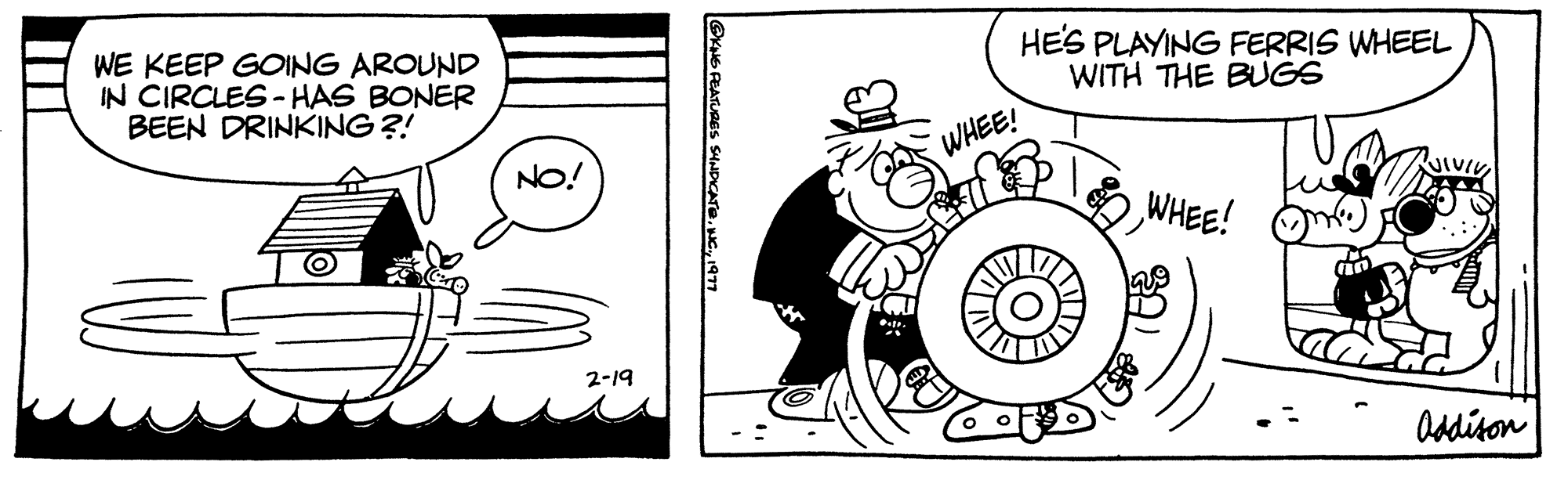 Art OCR: WE KEEP GOING AROUND IN CIRCLES-HAS BONER BEEN DRINKING ?! NO! 2-19 LGKNS PEATURES SYNDICATE1977 WHEE! HE'S PLAYING FERRIS WHEEL WITH THE BUGS WHEE! VIVIVI Addison WE KEEP GOING AROUND IN CIRCLES - HAS BONER BEEN DRINKING ? ! NO ! 2-19 LGKNS PEATURES SYNDICATEINC .1977 WHEE ! HE'S PLAYING FERRIS WHEEL WITH THE BUGS WHEE ! VIVIVI Addison