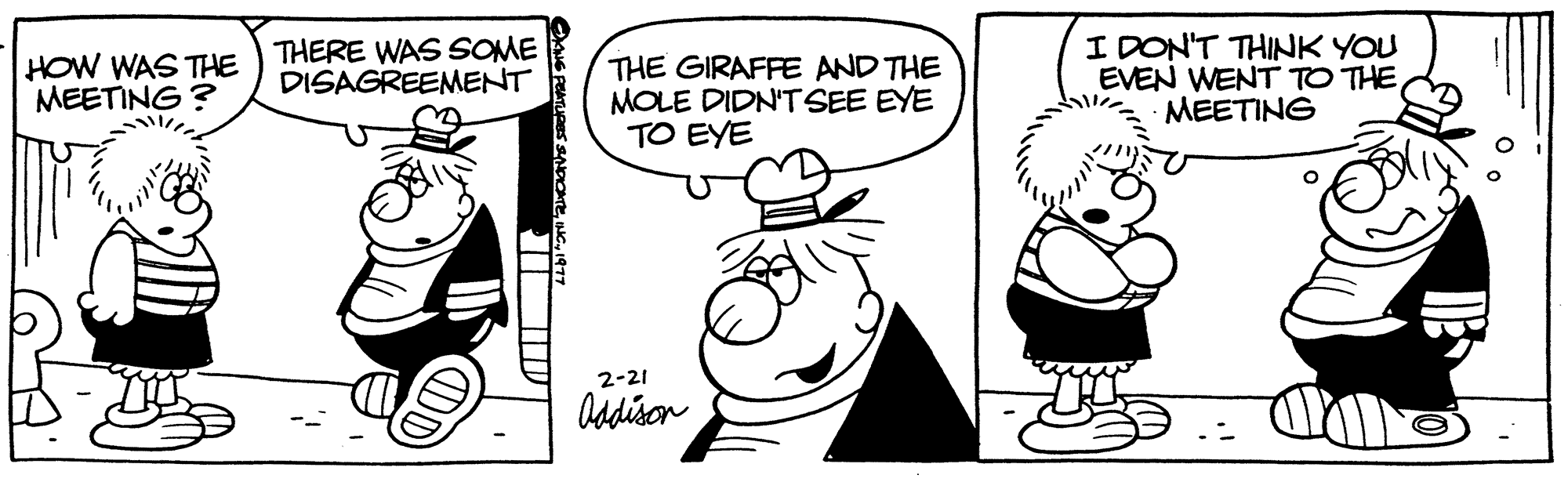 Font OCR: HOW WAS THE MEETING? THERE WAS SOME DISAGREEMENT I Te THE GIRAFFE AND THE MOLE DIDN'T SEE EYE TO EYE 2-21 Addison I DON'T THINK YOU EVEN WENT TO THEMEETING O HOW WAS THE MEETING ? THERE WAS SOME DISAGREEMENT I Te THE GIRAFFE AND THE MOLE DIDN'T SEE EYE TO EYE 2-21 Addison I DON'T THINK YOU EVEN WENT TO THEMEETING O