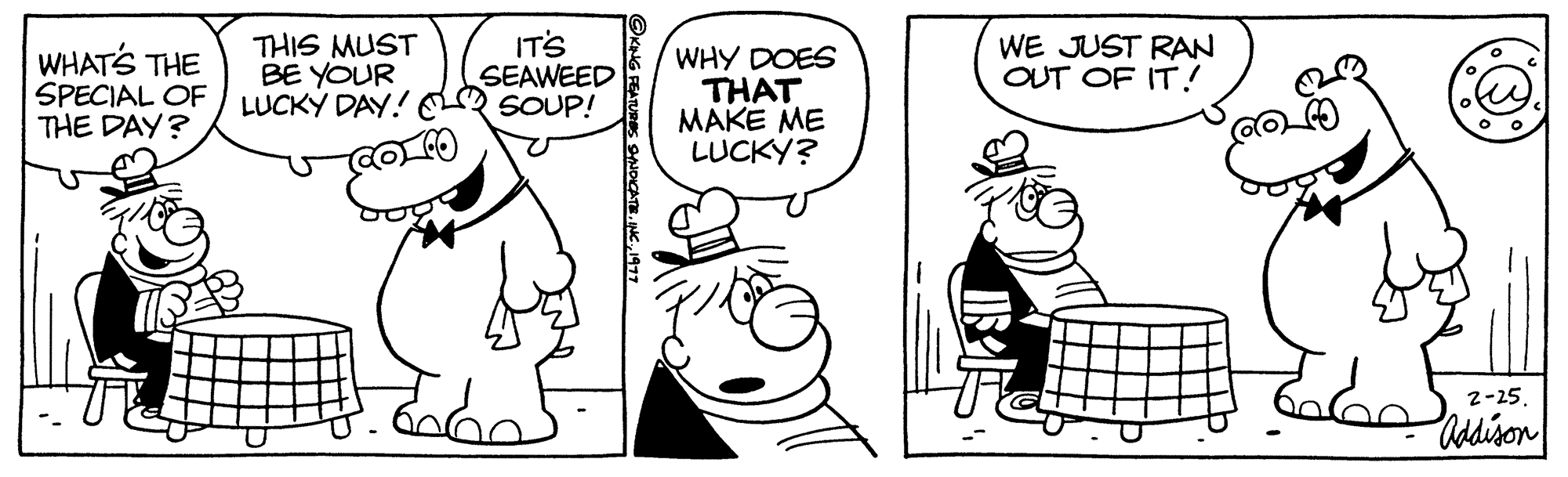 Finger OCR: WHAT'S THE SPECIAL OF THE DAY? THIS MUST BE YOUR LUCKY DAY! IT'S SEAWEED SOUP! ?KING FEATURES SYNDICATE19 WHY DOES THAT MAKE ME LUCKY? WE JUST RAN OUT OF IT! 2-25. Addison WHAT'S THE SPECIAL OF THE DAY ? THIS MUST BE YOUR LUCKY DAY ! IT'S SEAWEED SOUP ! ?KING FEATURES SYNDICATEINC .19 WHY DOES THAT MAKE ME LUCKY ? WE JUST RAN OUT OF IT ! 2-25 . Addison
