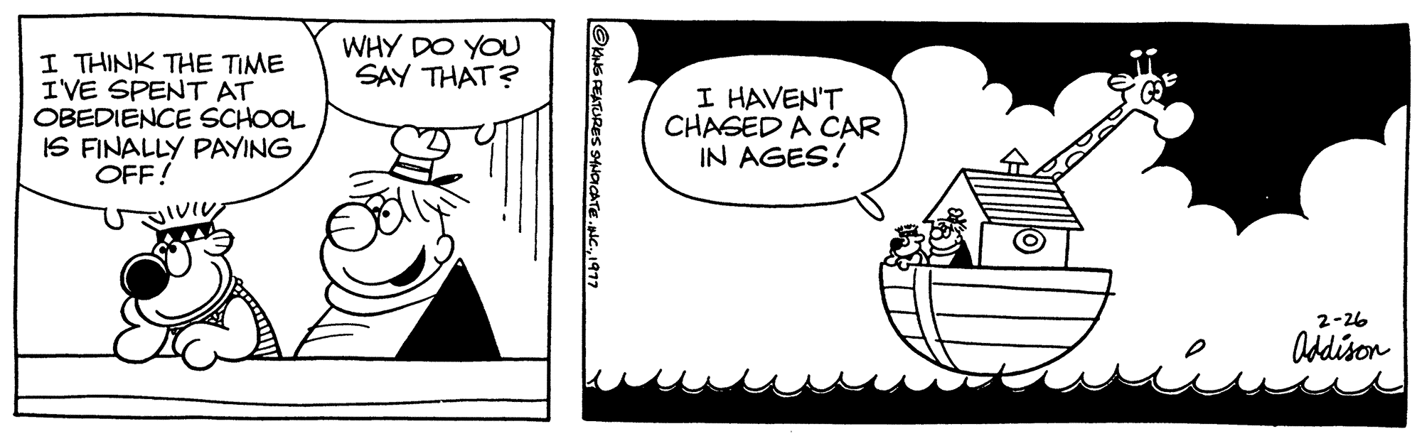 Illustration OCR: I THINK THE TIME I'VE SPENT AT OBEDIENCE SCHOOL IS FINALLY PAYING OFF! WHY DO YOU SAY THAT? ?KING FEATURES SYNDICATE.INC.1977 I HAVEN'T CHASED A CAR IN AGES! 2-26 Addison I THINK THE TIME I'VE SPENT AT OBEDIENCE SCHOOL IS FINALLY PAYING OFF ! WHY DO YOU SAY THAT ? ?KING FEATURES SYNDICATE.INC .1977 I HAVEN'T CHASED A CAR IN AGES ! 2-26 Addison