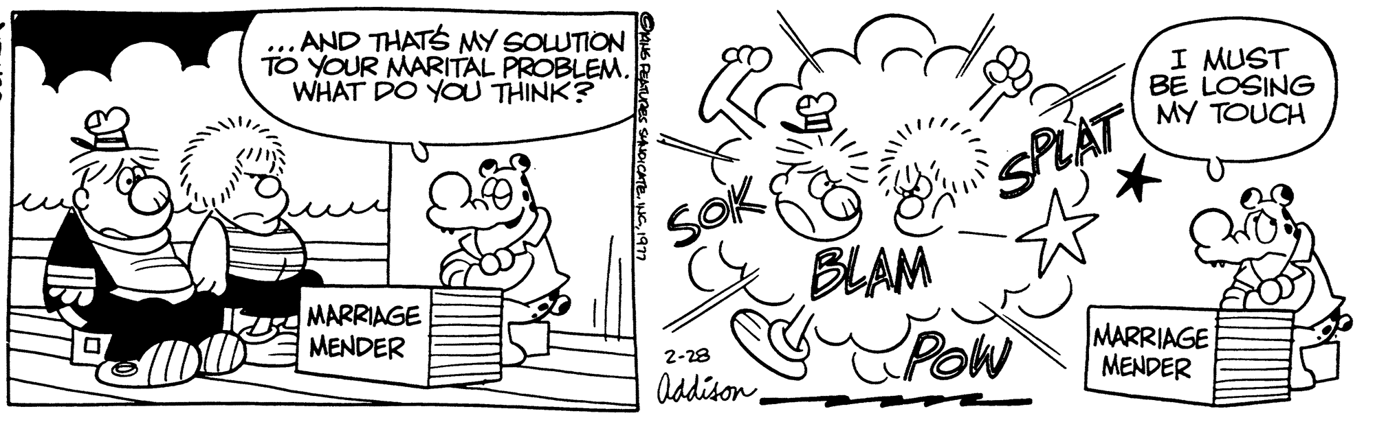 Rectangle OCR: TO YOUR MARITAL WHAT DO YOU THINK? d AND THAT'S MY SOLUTION PROBLEM. 17 MARRIAGE MENDER INS PEATURES SYNDICATE. Soik 2-28 Addison BLAM SPLAT POW I MUST BE LOSING MY TOUCH MARRIAGE MENDER TO YOUR MARITAL WHAT DO YOU THINK ? d AND THAT'S MY SOLUTION PROBLEM . 17 MARRIAGE MENDER INS PEATURES SYNDICATE . Soik 2-28 Addison BLAM SPLAT POW I MUST BE LOSING MY TOUCH MARRIAGE MENDER